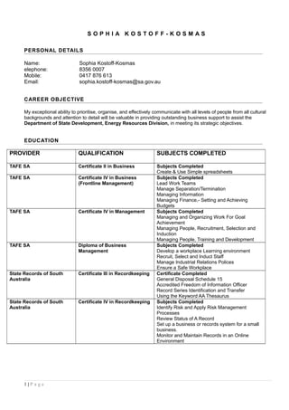 S O P H I A K O S T O F F - K O S M A S
PERSONAL DETAILS
Name: Sophia Kostoff-Kosmas
elephone: 8356 0007
Mobile: 0417 876 613
Email: sophia.kostoff-kosmas@sa.gov.au
CAREER OBJECTIVE
My exceptional ability to prioritise, organise, and effectively communicate with all levels of people from all cultural
backgrounds and attention to detail will be valuable in providing outstanding business support to assist the
Department of State Development, Energy Resources Division, in meeting its strategic objectives.
EDUCATION
PROVIDER QUALIFICATION SUBJECTS COMPLETED
TAFE SA Certificate II in Business Subjects Completed
Create & Use Simple spreadsheets
TAFE SA Certificate IV in Business
(Frontline Management)
Subjects Completed
Lead Work Teams
Manage Separation/Termination
Managing Information
Managing Finance,- Setting and Achieving
Budgets
TAFE SA Certificate IV in Management Subjects Completed
Managing and Organizing Work For Goal
Achievement
Managing People, Recruitment, Selection and
Induction
Managing People, Training and Development
TAFE SA Diploma of Business
Management
Subjects Completed
Develop a workplace Learning environment
Recruit, Select and Induct Staff
Manage Industrial Relations Polices
Ensure a Safe Workplace
State Records of South
Australia
Certificate III in Recordkeeping Certificate Completed
General Disposal Schedule 15
Accredited Freedom of Information Officer
Record Series Identification and Transfer
Using the Keyword AA Thesaurus
State Records of South
Australia
Certificate IV in Recordkeeping Subjects Completed
Identify Risk and Apply Risk Management
Processes
Review Status of A Record
Set up a business or records system for a small
business.
Monitor and Maintain Records in an Online
Environment
1 | P a g e
 