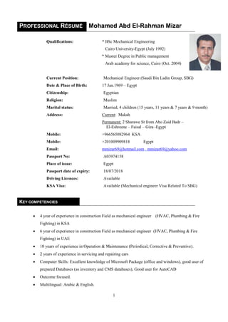 1
PROFESSIONAL RÉSUMÉ Mohamed Abd El-Rahman Mizar
Qualifications: * BSc Mechanical Engineering
Cairo University-Egypt (July 1992)
* Master Degree in Public management
Arab academy for science, Cairo (Oct. 2004)
Current Position: Mechanical Engineer (Saudi Bin Ladin Group, SBG)
Date & Place of Birth: 17 Jan.1969 – Egypt
Citizenship: Egyptian
Religion: Muslim
Marital status: Married, 4 children (15 years, 11 years & 7 years & 9 month)
Address: Current: Makah
Permanent: 2 Sharawe St from Abo Zaid Badr –
El-Eshreene – Faisal – Giza -Egypt
Mobile: +966565082964 KSA
Mobile: +201009909818 Egypt
Email: mmizar69@hotmail.com , mmizar69@yahoo.com
Passport No: A03974158
Place of issue: Egypt
Passport date of expiry: 18/07/2018
Driving Licences: Available
KSA Visa: Available (Mechanical engineer Visa Related To SBG)
KEY COMPETENCIES
 4 year of experience in construction Field as mechanical engineer (HVAC, Plumbing & Fire
Fighting) in KSA
 6 year of experience in construction Field as mechanical engineer (HVAC, Plumbing & Fire
Fighting) in UAE
 10 years of experience in Operation & Maintenance (Periodical, Corrective & Preventive).
 2 years of experience in servicing and repairing cars
 Computer Skills: Excellent knowledge of Microsoft Package (office and windows), good user of
prepared Databases (as inventory and CMS databases), Good user for AutoCAD
 Outcome focused.
 Multilingual: Arabic & English.
 