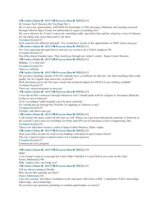 ?Andrea Elaine AE??Pearson-Haas PH?@4:29
Hi Veronic Seyl! Houston Do You Read Me :)
Do we have any opportunities with OSSI for internships or IHA Aerospace Medicine and teaching outreach
through Johnson Space Center for ambassador in space or anything else?
My son is about to be 13 and I want to do something really special for him and his schoolon a tour of Johnson
& I am taking kids down there and to Ad Astra
Veronica Seyl@4:31
Each semester has different demands. You would have to look at the opportunities in OSSI. intern.nasa.gov
?Andrea Elaine AE??Pearson-Haas PH?@4:32
Yes I am registered through there it took me to a screen to do a NASA employee ID
Veronica Seyl@4:32
Our office doesn't handle tours. They mostly go through our visitor's center - Space Center Houston
?Andrea Elaine AE??Pearson-Haas PH?@4:32
Building 11 is that one?
Veronica Seyl@4:32
That is a cafeteria.
?Andrea Elaine AE??Pearson-Haas PH?@4:33
Do you have anything outside of NCAS I already have a certificate for that one. Are there anything that would
qualify me at a regular state university or private?
Well astronauts got to eat! Do I just contact the technicalsupport for OSSI if it says nothing available?
Veronica Seyl@4:33
There are various programs at nasa.gov
?Andrea Elaine AE??Pearson-Haas PH?@4:34
I was told an IHA contractor through Johnson is who I should speak with for a degree in Aerospace Medicine
Is that on site at Johnson?
Or if I am helping build hospitals can it be done remotely?
So I should just go through the USAJobs for applying at Johnson or any?
Veronica Seyl@4:35
USAjobs and intern.nasa.gov
?Andrea Elaine AE??Pearson-Haas PH?@4:36
I will contact the space center for the tours as well. Where can I get more educational materials to hand out at
the schools? I gave most of everything for Orion and GPS out for Introduce a Girl to Engineering Day
Veronica Seyl@4:36
There is an education resource center at Space Center Houston. Elaine Lapka
?Andrea Elaine AE??Pearson-Haas PH?@4:36
Does your office do that for what we are building with SpaceX near Corpus Christi?
The city council women wanted to know if we needed sponsors
Veronica Seyl@4:37
Commercial crew program
?Andrea Elaine AE??Pearson-Haas PH?@2:59
Hello!
I was trying to type in a message but I don't think I finished it to post before you came on the chat!
Grace Johnson@3:00
Hello Andrea, how can I help you?
?Andrea Elaine AE??Pearson-Haas PH?@3:01
Tell me about coming to Florida.
How do you like teaching out there?
Grace Johnson@3:02
I am not a teacher, but rather coordinator in the education office here at KSC. I administer NASA internships,
fellowships, and scholarships.
Do you have any questions pertaining to student opportunities or careers?
 