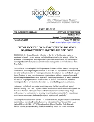PRESS RELEASE
FOR IMMEDIATE RELEASE: CONTACT INFORMATION:
Kimberly Bruce
Strategic Communications Manager
November 9, 2015 Phone: 779-348-7331
E-mail: kimberly.bruce@rockfordil.gov
CITY OF ROCKFORD COLLABORATION SEEKS TO LAUNCH
NORTHWEST ILLINOIS REGIONAL BUILDING CODE
ROCKFORD, IL – In a collaborative effort led by the City of Rockford, the region is
positioned to launch a newly adopted unified building code effective January 1, 2016. The
Northwest Illinois Regional Building Code will provide standardization and continuity for
building and construction projects across multiple municipalities and counties in the Rock
River Valley.
The Northwest Illinois Regional Building Code establishes a uniform code for participating
communities, providing a comprehensive set of standards and requirements for structural and
life safety and sustainability in building construction. The adoption of a unified code sets, or
for the first time in some cases, implements core standards, mitigates code confusion, and
streamlines processes and associated paperwork for design professionals. It is anticipated that
the result of adopting the unified code will result in reduced code violations, and lower
building costs due to new material allowances and fewer building practice restrictions.
“Adopting a unified code is a critical step in increasing the Northwest Illinois region’s
economic vitality,” said Todd Cagnoni, director of community and economic development for
the City of Rockford. “This collaborative effort will better assist and encourage design
professionals who are interested in investing in participating communities by providing an
agreed-upon, common set of clear and consistent building code standards.”
The comprehensive document features 144 total amendments, a significant reduction of some
municipalities’ current code and includes seven International Code Council (ICC) codes,
National Electrical (NEC / NFPA 70) codes and the Illinois Plumbing Code. Life safety
features include provisions to keep fires from spreading, smoke and carbon monoxide
Office of Mayor Lawrence J. Morrissey
LEADING BOLDLY, WORKING TOGETHER
 