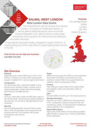 Data
Sheet
West
London
Data
Centre
Find out how we can help your business:
Call 0800 376 5030
enquiries@redwiredc.com
redwiredc.co.uk
22 Uxbridge Road
Ealing, London, W5 2RJ
Find Us:
22 Uxbridge Road
Ealing
London
W5 2RJ
United Kingdom
EALING, WEST LONDON
West London Data Centre
Tier III Data Centre site 20 minutes from Central
London, 10 minutes to Paddington Station, 5
minute walk to Ealing Broadway (soon to be with
Crossrail Elizabeth Line), able to service a wide range
of business critical systems for financial services telecoms
and retail customers.
A high density colocation facility, designed to target a PUE of 1.4,
making Ealing one of the most efficient market leading Data Centres
in the UK.
Find out how we can help your business:
Call 0800 376 5030
Site Overview
Capacity
Supporting up to a total of 900 racks in 42U or 45U
600mm x 1,000mm up to dual 10kW diverse power
supplies. Available from ¼ rack to caged environments.
Configuration
Five secure data halls – data halls available in Amp,
kW per annum and kWh models n singular rack to
caged configurations. Single data hall has already
been fitted out with M&E services.
Support
24 hours, seven days a week and 365 days a year on-
site remote hands, monitoring and support available to
all customers. On-site Cloud, Managed Services and
Colocation.
Security
Secure building perimeter, secure 24 hours, seven
days a week and 365 days a year manned security
entrance with HD CCTV cameras, PAC access
controlled into each area of
the site.
Power
5MVA incoming supply from SSE to on-site substation
and resilient HV network and transformers. Free
cooling air cooled chillers to be supplemented with
adiabatic coolers and absorption chillers.
Cooling
Free cooling air cooled chillers to be supplemented
with adiabatic coolers and absorption chillers to
14,000kW.
UPS
2N Eaton 9365 units with up to 10 minutes autonomy.
Standby Generation
Space for up to four 2.2MVA prime rated generators
in N+1 configuration located in basement with roof
mounted dry coolers. Current generators installed are
rated at 630kVA in N+1 configuration.
Hybrid Office Space
High quality private offices and hot-desking available
daily/monthly to support your IT offering. Gold Wired
Score certification.
 