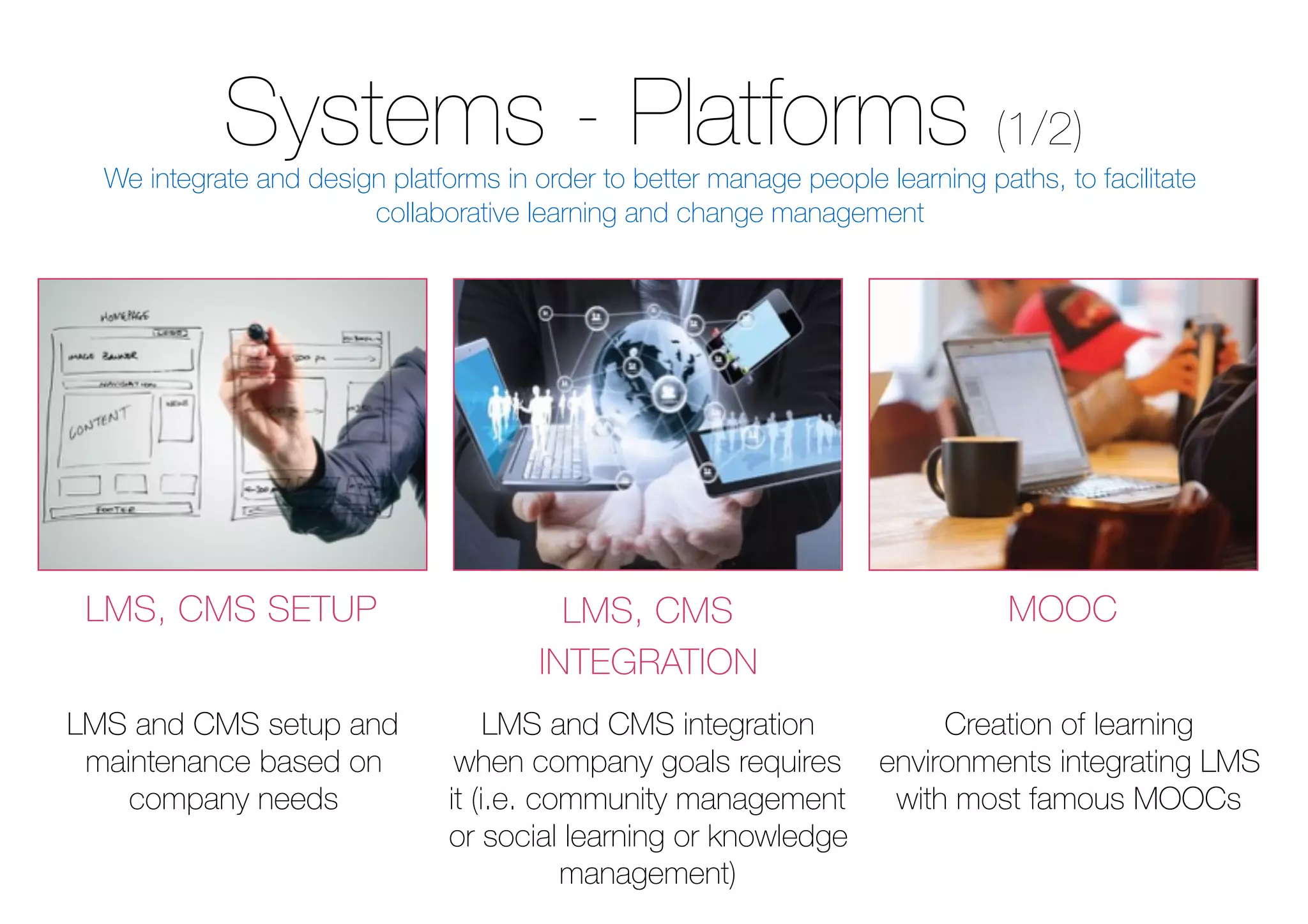 Systems - Platforms (1/2)
LMS, CMS SETUP LMS, CMS
INTEGRATION
MOOC
LMS and CMS setup and
maintenance based on
company needs
LMS and CMS integration
when company goals requires
it (i.e. community management
or social learning or knowledge
management)
Creation of learning
environments integrating LMS
with most famous MOOCs
We integrate and design platforms in order to better manage people learning paths, to facilitate
collaborative learning and change management
 