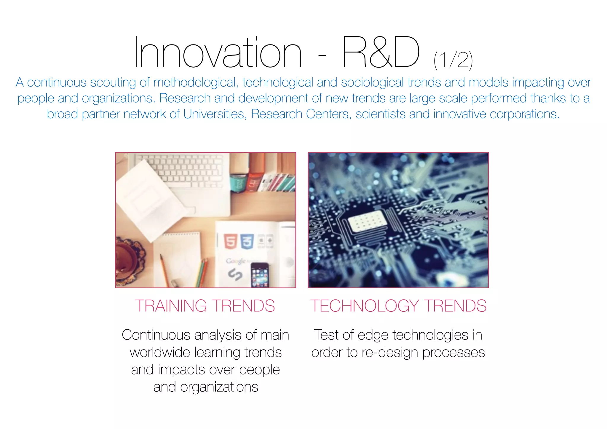 Innovation - R&D (1/2)
TRAINING TRENDS TECHNOLOGY TRENDS
Continuous analysis of main
worldwide learning trends
and impacts over people
and organizations
Test of edge technologies in
order to re-design processes
A continuous scouting of methodological, technological and sociological trends and models impacting over
people and organizations. Research and development of new trends are large scale performed thanks to a
broad partner network of Universities, Research Centers, scientists and innovative corporations.
 