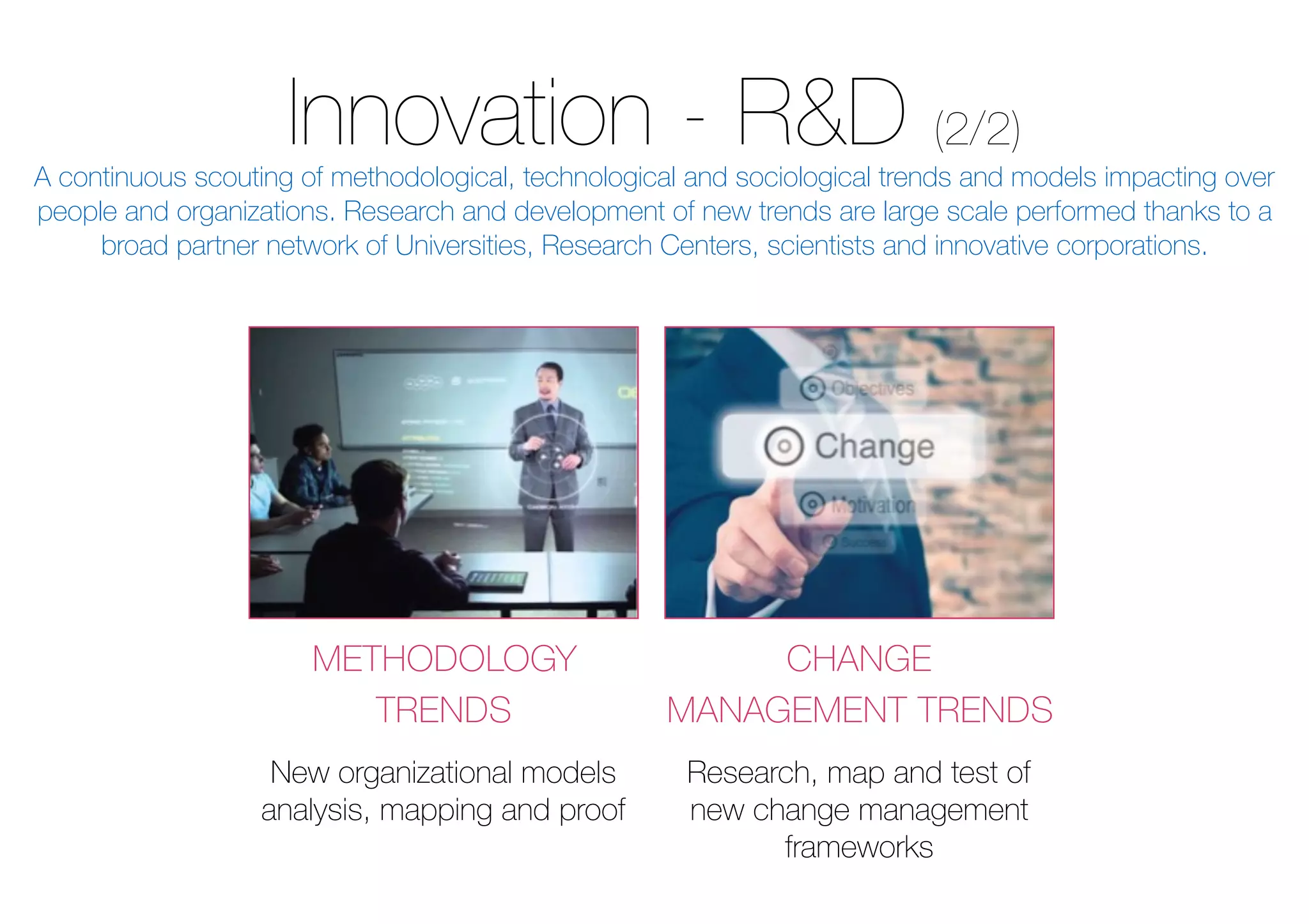 Innovation - R&D (2/2)
METHODOLOGY
TRENDS
CHANGE
MANAGEMENT TRENDS
New organizational models
analysis, mapping and proof
Research, map and test of
new change management
frameworks
A continuous scouting of methodological, technological and sociological trends and models impacting over
people and organizations. Research and development of new trends are large scale performed thanks to a
broad partner network of Universities, Research Centers, scientists and innovative corporations.
 