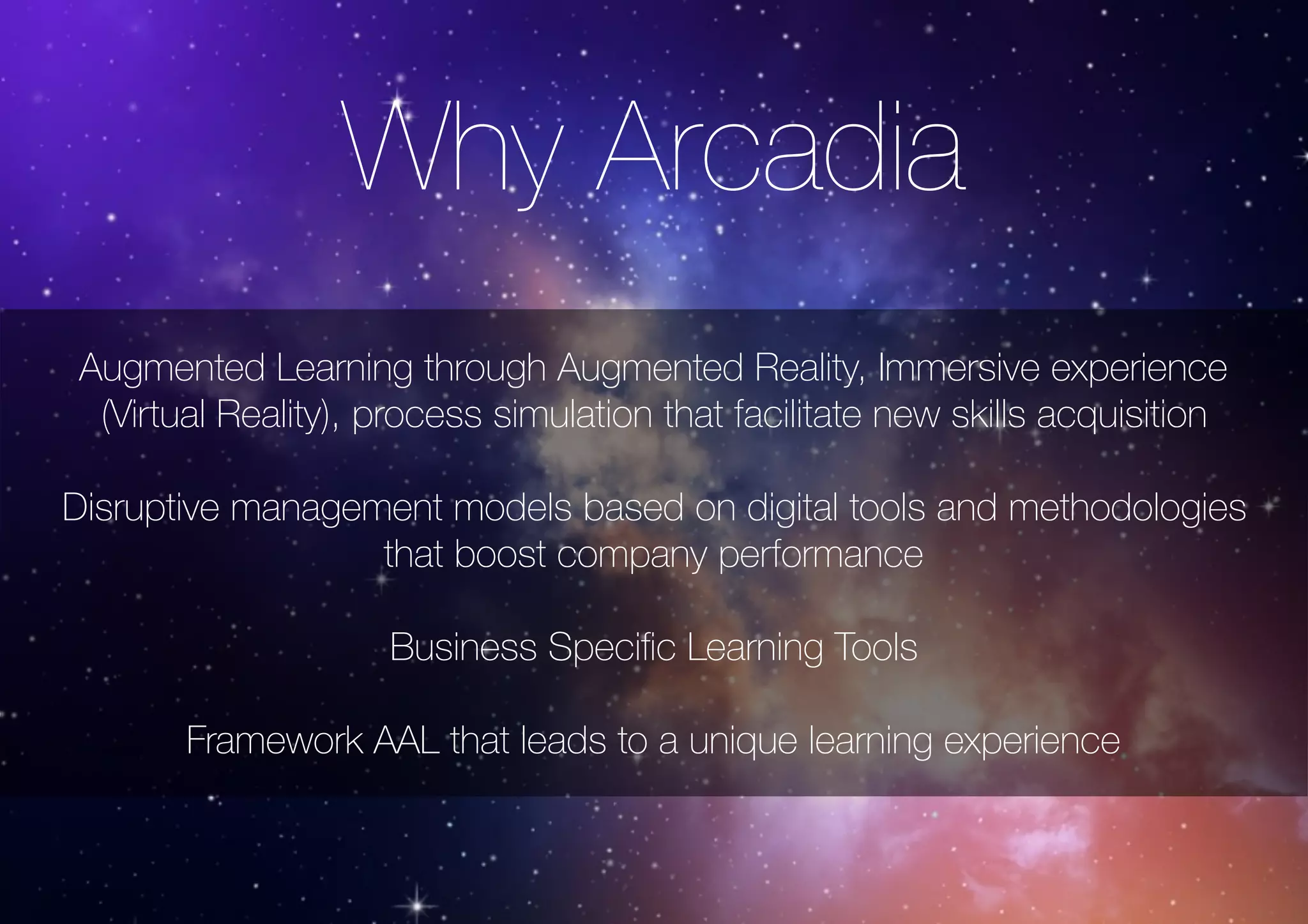Why Arcadia
Augmented Learning through Augmented Reality, Immersive experience
(Virtual Reality), process simulation that facilitate new skills acquisition
Disruptive management models based on digital tools and methodologies
that boost company performance
Business Speciﬁc Learning Tools
Framework AAL that leads to a unique learning experience
 