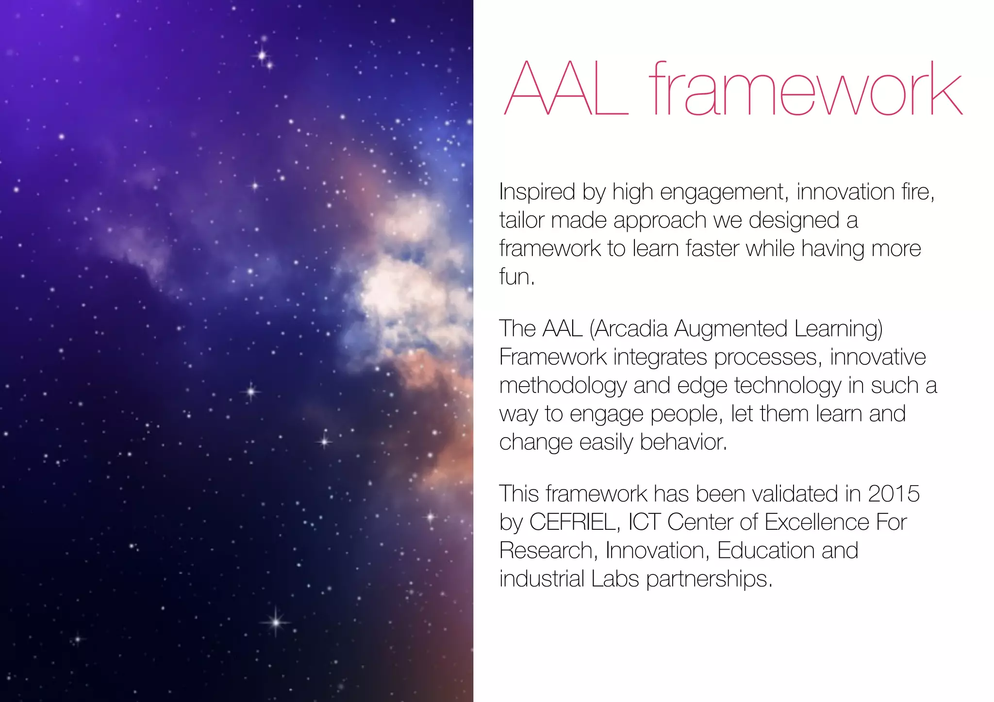 AAL framework
Inspired by high engagement, innovation ﬁre,
tailor made approach we designed a
framework to learn faster while having more
fun.
The AAL (Arcadia Augmented Learning)
Framework integrates processes, innovative
methodology and edge technology in such a
way to engage people, let them learn and
change easily behavior.
This framework has been validated in 2015
by CEFRIEL, ICT Center of Excellence For
Research, Innovation, Education and
industrial Labs partnerships.
 