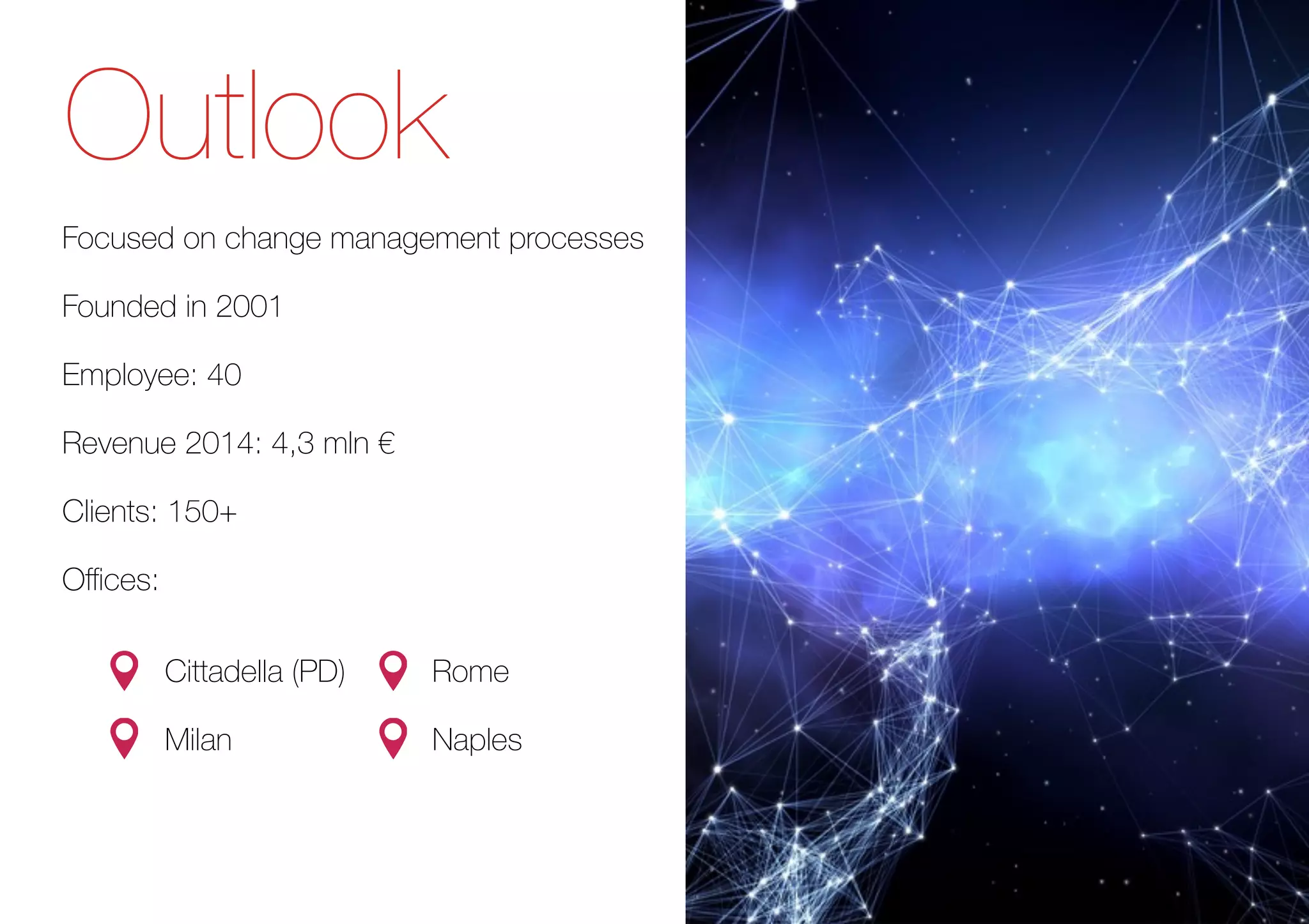 Outlook
Focused on change management processes
Founded in 2001
Employee: 40
Revenue 2014: 4,3 mln €
Clients: 150+
Oﬃces:
• Cittadella (PD)
• Milan
• Rome
• Naples
 