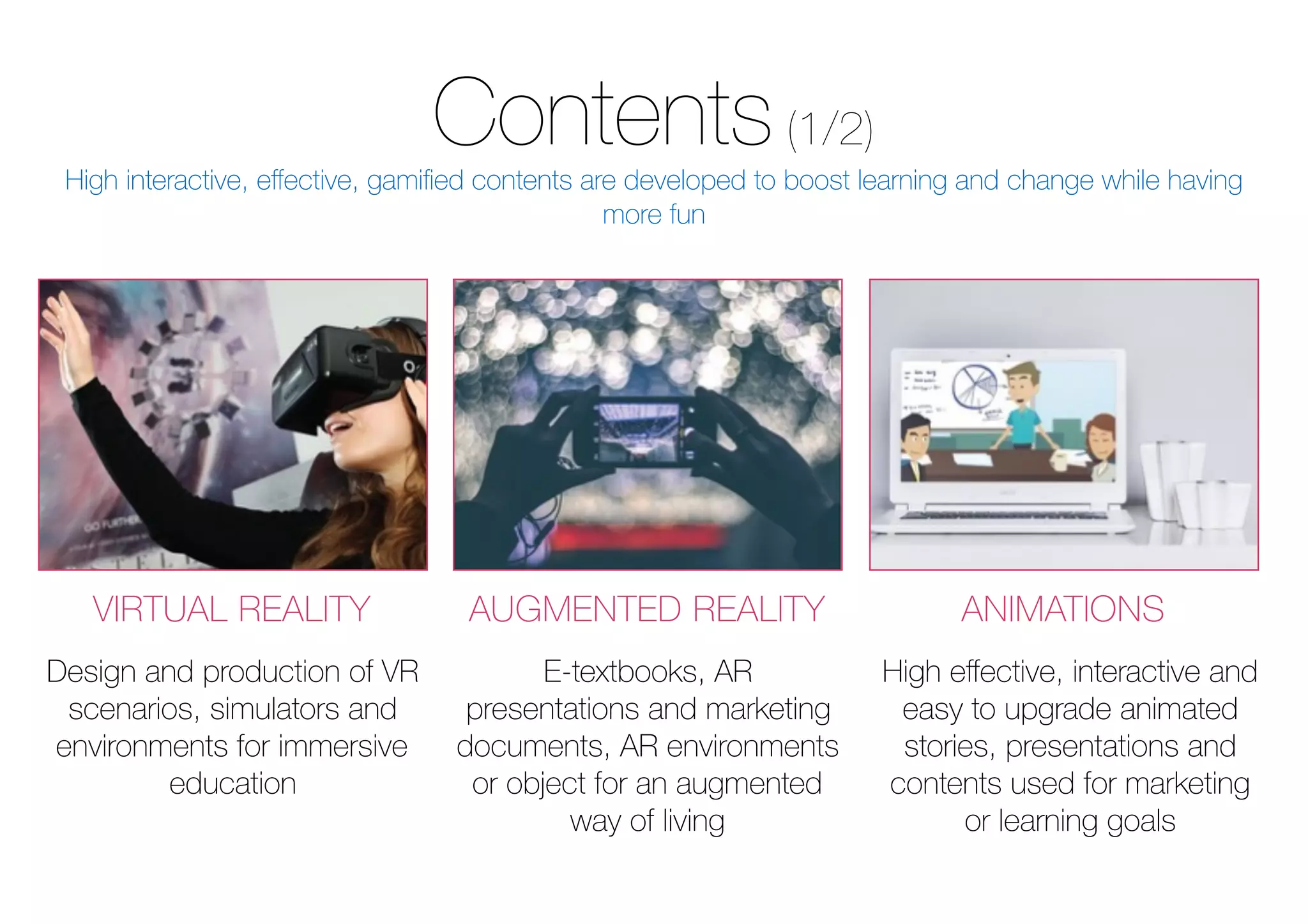 Contents(1/2)
VIRTUAL REALITY AUGMENTED REALITY ANIMATIONS
Design and production of VR
scenarios, simulators and
environments for immersive
education
E-textbooks, AR
presentations and marketing
documents, AR environments
or object for an augmented
way of living
High eﬀective, interactive and
easy to upgrade animated
stories, presentations and
contents used for marketing
or learning goals
High interactive, eﬀective, gamiﬁed contents are developed to boost learning and change while having
more fun
 