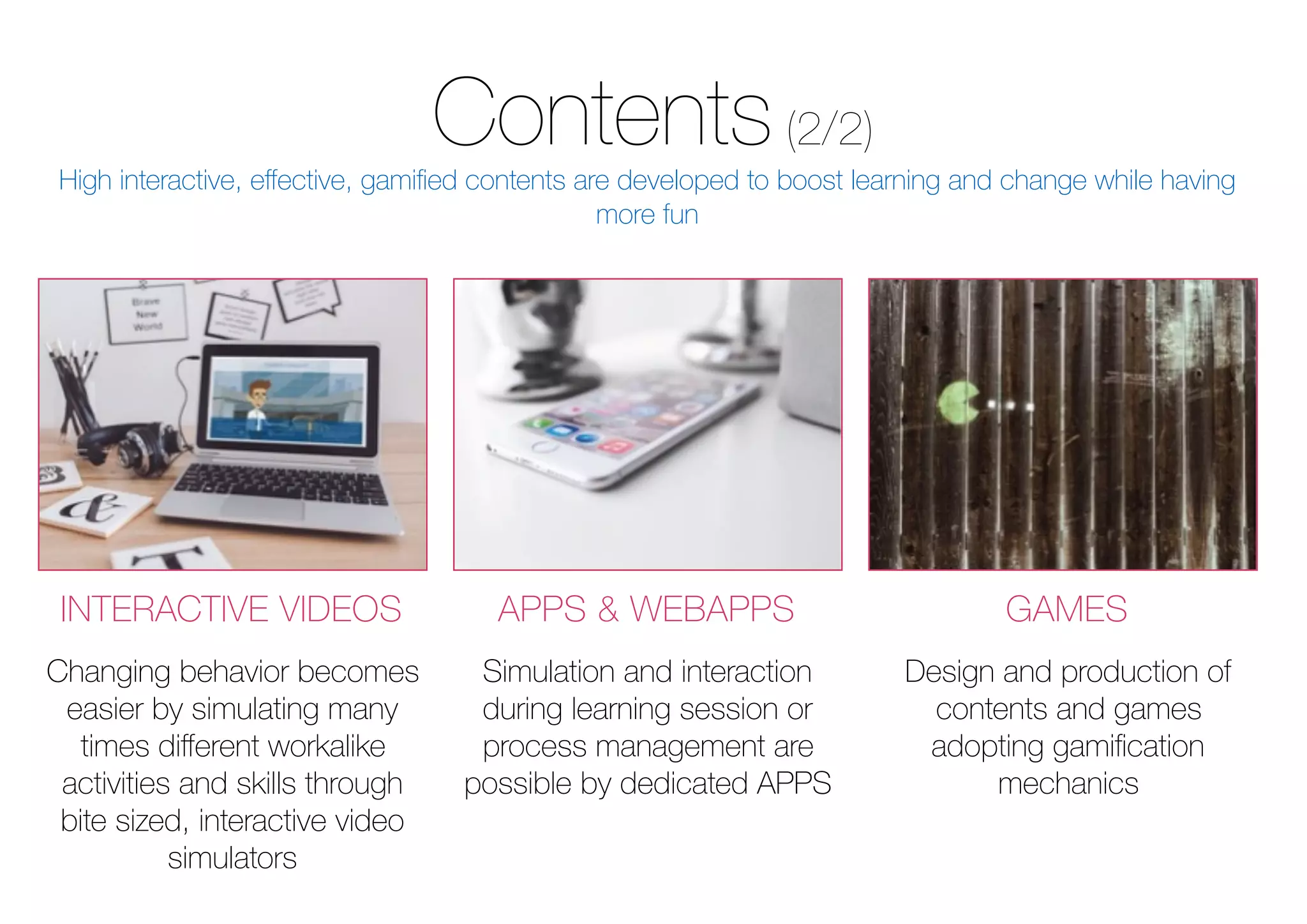 Contents(2/2)
INTERACTIVE VIDEOS APPS & WEBAPPS GAMES
Design and production of
contents and games
adopting gamiﬁcation
mechanics
Changing behavior becomes
easier by simulating many
times diﬀerent workalike
activities and skills through
bite sized, interactive video
simulators
Simulation and interaction
during learning session or
process management are
possible by dedicated APPS
High interactive, eﬀective, gamiﬁed contents are developed to boost learning and change while having
more fun
 