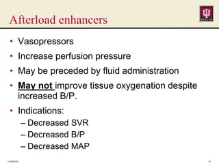 Afterload enhancers
11/25/2016 10
• Vasopressors
• Increase perfusion pressure
• May be preceded by fluid administration
• May not improve tissue oxygenation despite
increased B/P.
• Indications:
– Decreased SVR
– Decreased B/P
– Decreased MAP
 