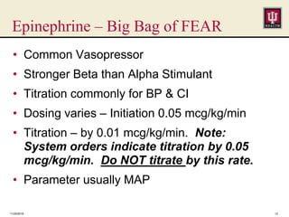 Epinephrine – Big Bag of FEAR
11/25/2016 12
• Common Vasopressor
• Stronger Beta than Alpha Stimulant
• Titration commonly for BP & CI
• Dosing varies – Initiation 0.05 mcg/kg/min
• Titration – by 0.01 mcg/kg/min. Note:
System orders indicate titration by 0.05
mcg/kg/min. Do NOT titrate by this rate.
• Parameter usually MAP
 