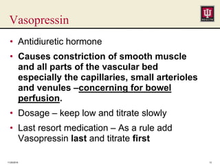 Vasopressin
• Antidiuretic hormone
• Causes constriction of smooth muscle
and all parts of the vascular bed
especially the capillaries, small arterioles
and venules –concerning for bowel
perfusion.
• Dosage – keep low and titrate slowly
• Last resort medication – As a rule add
Vasopressin last and titrate first
11/25/2016 13
 