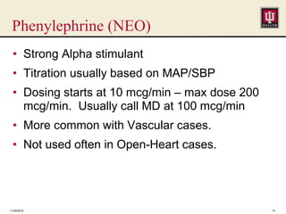 Phenylephrine (NEO)
• Strong Alpha stimulant
• Titration usually based on MAP/SBP
• Dosing starts at 10 mcg/min – max dose 200
mcg/min. Usually call MD at 100 mcg/min
• More common with Vascular cases.
• Not used often in Open-Heart cases.
11/25/2016 14
 