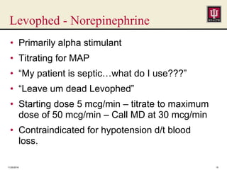 Levophed - Norepinephrine
• Primarily alpha stimulant
• Titrating for MAP
• “My patient is septic…what do I use???”
• “Leave um dead Levophed”
• Starting dose 5 mcg/min – titrate to maximum
dose of 50 mcg/min – Call MD at 30 mcg/min
• Contraindicated for hypotension d/t blood
loss.
11/25/2016 15
 