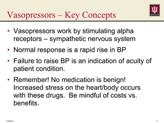 Vasopressors – Key Concepts
• Vasopressors work by stimulating alpha
receptors – sympathetic nervous system
• Normal response is a rapid rise in BP
• Failure to raise BP is an indication of acuity of
patient condition.
• Remember! No medication is benign!
Increased stress on the heart/body occurs
with these drugs. Be mindful of costs vs.
benefits.
11/25/2016 17
 