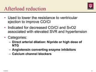 Afterload reduction
• Used to lower the resistance to ventricular
ejection to improve CO/CI
• Indicated for decreased CO/CI and SvO2
associated with elevated SVR and hypertension
• Categories:
– Direct arterial dilation: Nipride or high dose of
NTG
– Angiotensin converting enzyme inhibitors
– Calcium channel blockers
11/25/2016 18
 