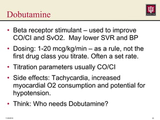 Dobutamine
• Beta receptor stimulant – used to improve
CO/CI and SvO2. May lower SVR and BP
• Dosing: 1-20 mcg/kg/min – as a rule, not the
first drug class you titrate. Often a set rate.
• Titration parameters usually CO/CI
• Side effects: Tachycardia, increased
myocardial O2 consumption and potential for
hypotension.
• Think: Who needs Dobutamine?
11/25/2016 22
 