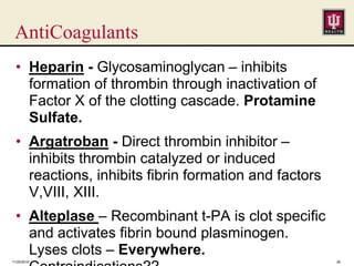 AntiCoagulants
• Heparin - Glycosaminoglycan – inhibits
formation of thrombin through inactivation of
Factor X of the clotting cascade. Protamine
Sulfate.
• Argatroban - Direct thrombin inhibitor –
inhibits thrombin catalyzed or induced
reactions, inhibits fibrin formation and factors
V,VIII, XIII.
• Alteplase – Recombinant t-PA is clot specific
and activates fibrin bound plasminogen.
Lyses clots – Everywhere.
11/25/2016 26
 