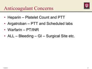 Anticoagulant Concerns
• Heparin – Platelet Count and PTT
• Argatroban – PTT and Scheduled labs
• Warfarin – PT/INR
• ALL – Bleeding – GI – Surgical Site etc.
11/25/2016 27
 
