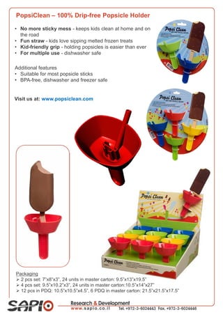 PopsiClean – 100% Drip-free Popsicle Holder
• No more sticky mess - keeps kids clean at home and on
the road
• Fun straw - kids love sipping melted frozen treats
• Kid-friendly grip - holding popsicles is easier than ever
• For multiple use - dishwasher safe
Packaging
 2 pcs set: 7”x8”x3”, 24 units in master carton: 9.5”x13”x19.5”
 4 pcs set: 9.5”x10.2”x3”, 24 units in master carton:10.5”x14”x27”
 12 pcs in PDQ: 10.5”x10.5”x4.5”, 6 PDQ in master carton: 21.5”x21.5”x17.5”
Additional features
• Suitable for most popsicle sticks
• BPA-free, dishwasher and freezer safe
Visit us at: www.popsiclean.com
 