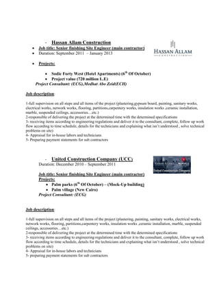 - Hassan Allam Construction
 Job title: Senior finishing Site Engineer (main contractor)(
 Duration: September 2011 – January 2013
 Projects:
 Sodic Forty West (Hotel Apartments) (6th
Of October)
 Project value (720 million L.E)
Project Consultant: (ECG),Medhat Abo Zeid(ECH)
Job description:
1-full supervision on all steps and all items of the project (plastering,gypsum board, painting, sanitary works,
electrical works, network works, flooring, partitions,carpentery works, insulation works ,ceramic installation,
marble, suspended ceilings, accessories…etc.)
2-responsible of delivering the project at the determined time with the determined specifications
3- receiving items according to engineering regulations and deliver it to the consultant, complete, follow up work
flow according to time schedule, details for the technicians and explaining what isn’t understood , solve technical
problems on site)
4- Appraisal for in-house labors and technicians
5- Preparing payment statements for sub contractors
- United Construction Company (UCC)
Duration: December 2010 – September 2011
Job title: Senior finishing Site Engineer (main contractor)
Projects:
 Palm parks (6th
Of October) – (Mock-Up building)
 Palm village (New Cairo)
Project Consultant: (ECG)
Job description:
1-full supervision on all steps and all items of the project (plastering, painting, sanitary works, electrical works,
network works, flooring, partitions,carpentery works, insulation works ,ceramic installation, marble, suspended
ceilings, accessories…etc.)
2-responsible of delivering the project at the determined time with the determined specifications
3- receiving items according to engineering regulations and deliver it to the consultant, complete, follow up work
flow according to time schedule, details for the technicians and explaining what isn’t understood , solve technical
problems on site)
4- Appraisal for in-house labors and technicians
5- preparing payment statements for sub contractors
 