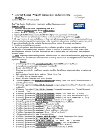 Coldwell Banker (Property management and contracting
division).
Duration: May 2007- December 2010
Job Title: Senior Site Engineer (contractor and facility management)
Job description:
o Technical sector:(technical responsibility from A to Z)
o Working as site engineer and also as technical office
1-complete AutoCAD drawings and floor plans
2-preparing Bill of Quantities, financial and technical proposals according to client's needs
3-complete financial and technical responsibility on the project (finishing operations) (on site)
4-full supervision on all steps and all items of the project (plastering, painting, sanitary works,electrical works,
network works, flooring, partitions,carpentery works, insulation works ,ceramic installation, accessories…etc.)
5-responsible of delivering the project at the determined time with the determined specifications
6- Complete responsibility upon projects
(on site: receiving items according to engineering regulations and deliver it to the consultant, complete
responsibility of samples approvals with direct relation to the client or the consultant, follow up work flow
according to time schedule, details for the technicians and explaining what isn’t understood , solve technical
problems on site)
(At office: preparing contracts and agreements with the clients, sub contractors and technicians, preparing quantity
survey journal and take approvals from consultants, follow up the cash flow according to volume of work and
payments conditions
Projects:
 (Finishing Operations) for Acumen Securities Co.( Zahret El Maadi Towers,Maadi):
- Assigned as a project manager for Acumen Securities Co
- Project value 1,000,000 L.E.
- Complete responsibility on all items including checking that all items are done according to engineering
standards
- Full execution of interior design made my (Mimar Egypt Co.)
- 53 working days (without vacations)
- Project delivered finaly one week before deadline
 (Finishing Operations) Palm Hills developments Company (Main sales office,1st
kamel Mohamed st.,
Zamalek, ground floor)
 (Finishing Operations) Palm Hills developments Company (Operations office, 5th
bahaa el din karakosh
st.,Zamalek)
 (Finishing Operations) Palm Hills developments Company (Customer service, 1st
kamel Mohamed
st.,zamalek,1st
floor)
 (Finishing Operations) for Palm Hills developments company (Sales office, road 250,Maadi)
 (Finishing Operations) for Palm Hills developments company (Sales office, 46 Nehro St,Heliopolis)
 (Finishing Operations) for Palm Hills developments company (Sales office, 48 Messadak St,Dokki)
 Finishing Operations) for EL Ezaby Pharmacies 5 branches all over Egypt )
 (Finishing Operations) for Coldwell Banker new branch(2 Portsaid St., Maadi)
 (Finishing Operations) for villa (24 road 20,sarayat,Maadi)
 (Finishing Operations) for apartment (29 road 254,Degla,Maadi)
 (Finishing Operations) for apartment (16 Tunis st.,New Maadi)
 (Finishing Operations) for apartment (6 Samir Mokhtar st., Heliopolis).
 (Finishing Operations) for apartment (Beverly Hills,6TH
of October).
 (Finishing Operations) for villa (Katameya Heights)
 (Finishing Operations) for Mohamed Khedr Building-2 villas & 2 apartments (New Cairo)
 (Finishing Operations) for Dr. Yasser Rezk Villa (6th
of October)
 (Finishing Operations) for AIG Capital Partner Inc.(Star Capital 2 Unit 23-City Stars)
 (Finishing Operations) for El Khorayef petroleum company(9 road 251,Degla,Maadi)
 (Finishing Operations) for Quintiles medical Company (71 road 105,Maadi)
 (Finishing Operations) for 2 apartments (16,18 Abdel Hamid Lotfy St.,Dokki)
 
