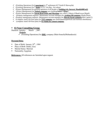  (Finishing Operations) for 1 apartment in 5th
settlement (417 North El Shewayfat)
 (Finishing Operations) for 1 shalet in (237 Ain Bay- Ain sokna)
 (Project Management) for painting operation of all facades of building 6-b, Sarayat, Maadi(6000 m2)
 (Project Management) for Nielsen company new building(Smart Village)
 (Project Management) for Naeem Real Estate and Mortgage new office ( Zahret el Maadi tower,Maadi)
 (Property management engineer- Maintenance account manager) for Arabian Oil company (Degla Plaza)
 (Property management engineer- Maintenance account manager) for Maersk Egypt company(Star Capital 2)
 (Complete AutoCAD floor plan) for TNT company new Head Quarter(partitions and furniture distribution)
 (complete AutoCAD floor plan) for El Nahda for cement company
 El Nour Consulting Group.
Duration: January- March , 2007
Projects:
 (Finishing Operations) for DHL company (Main branch)(Mohandessin)
Personal Data:
 Date of Birth: January 18th
, 1984
 Place of Birth: Dokki, Giza
 Marital Status: Married.
 Nationality: Egyptian.
References: All references are furnished upon request.
 