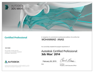 Autodesk and 3ds Max are registered trademarks or trademarks of Autodesk, Inc., in the USA
and/or other countries. All other brand names, product names, or trademarks belong to their
respective holders. © 2013 Autodesk, Inc. All rights reserved.
This number certifies that the
recipient has successfully completed
all program requirements.
Certified Professional In recognition of a commitment to professional excellence, this certifies that
has successfully completed the program requirements of
Autodesk Certified Professional:
3ds Max®
2014
Date	 Carl Bass
	 President, Chief Executive Officer
February 28, 2015
00410082
MOHAMMAD ANAS
 