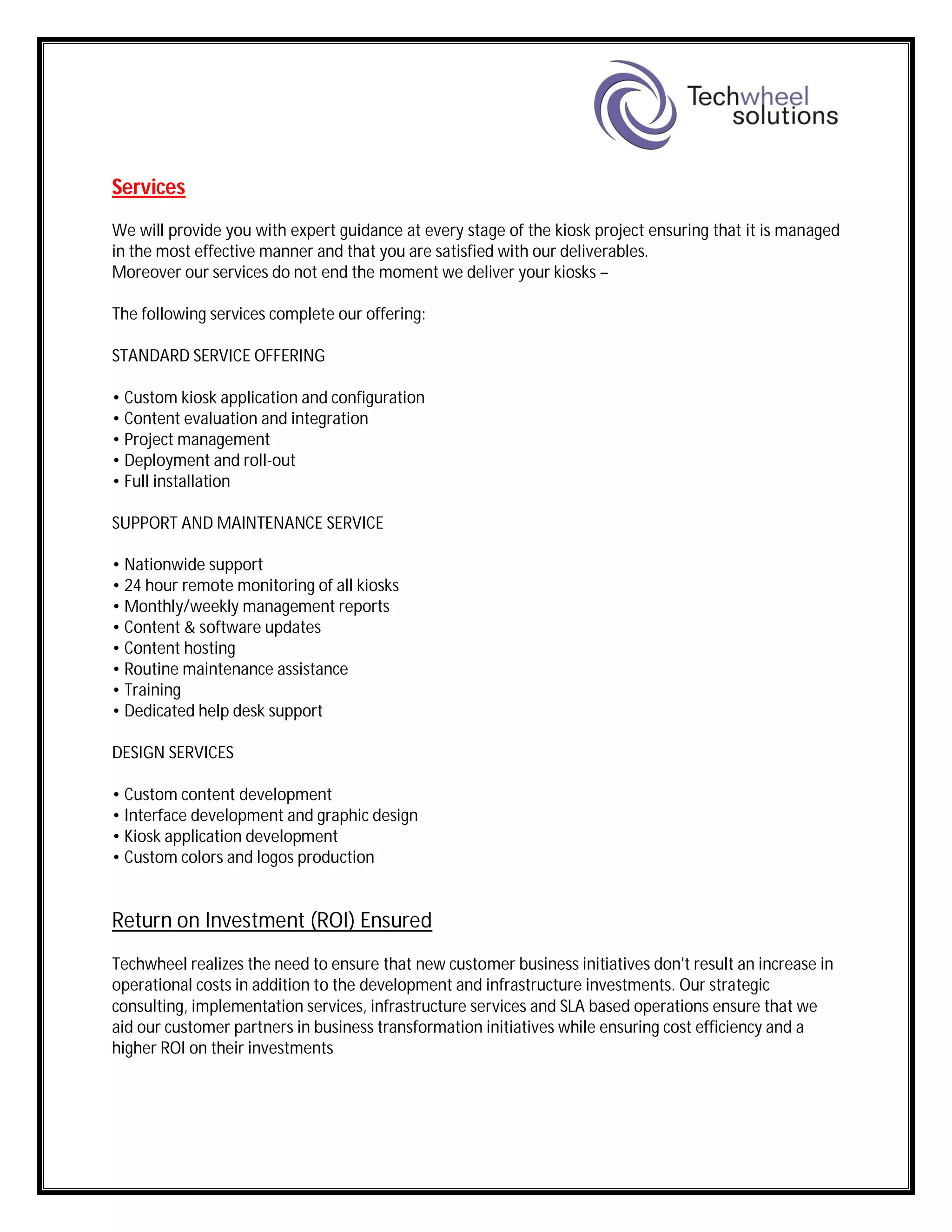 Services
We will provide you with expert guidance at every stage of the kiosk project ensuring that it is managed
in the most effective manner and that you are satisfied with our deliverables.
Moreover our services do not end the moment we deliver your kiosks –
The following services complete our offering:
STANDARD SERVICE OFFERING
• Custom kiosk application and configuration
• Content evaluation and integration
• Project management
• Deployment and roll-out
• Full installation
SUPPORT AND MAINTENANCE SERVICE
• Nationwide support
• 24 hour remote monitoring of all kiosks
• Monthly/weekly management reports
• Content & software updates
• Content hosting
• Routine maintenance assistance
• Training
• Dedicated help desk support
DESIGN SERVICES
• Custom content development
• Interface development and graphic design
• Kiosk application development
• Custom colors and logos production
Return on Investment (ROI) Ensured
Techwheel realizes the need to ensure that new customer business initiatives don't result an increase in
operational costs in addition to the development and infrastructure investments. Our strategic
consulting, implementation services, infrastructure services and SLA based operations ensure that we
aid our customer partners in business transformation initiatives while ensuring cost efficiency and a
higher ROI on their investments
 