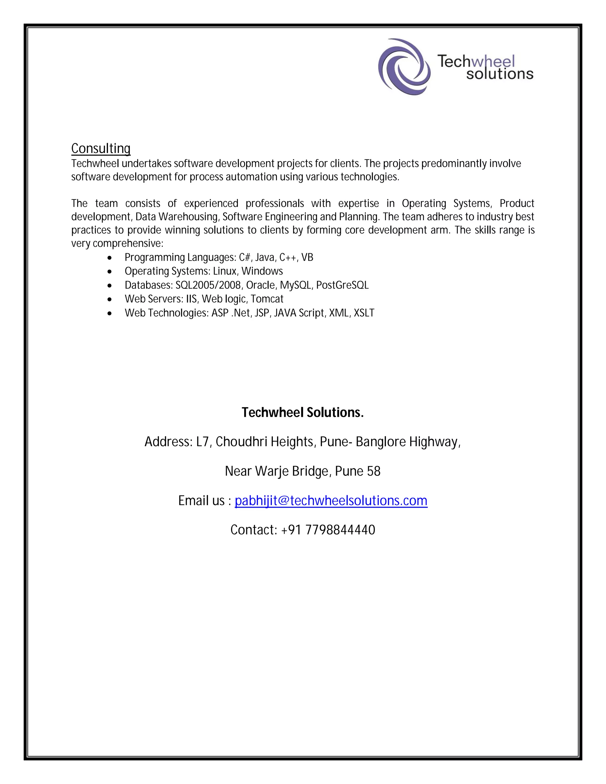 Consulting
Techwheel undertakes software development projects for clients. The projects predominantly involve
software development for process automation using various technologies.
The team consists of experienced professionals with expertise in Operating Systems, Product
development, Data Warehousing, Software Engineering and Planning. The team adheres to industry best
practices to provide winning solutions to clients by forming core development arm. The skills range is
very comprehensive:
 Programming Languages: C#, Java, C++, VB
 Operating Systems: Linux, Windows
 Databases: SQL2005/2008, Oracle, MySQL, PostGreSQL
 Web Servers: IIS, Web logic, Tomcat
 Web Technologies: ASP .Net, JSP, JAVA Script, XML, XSLT
Techwheel Solutions.
Address: L7, Choudhri Heights, Pune- Banglore Highway,
Near Warje Bridge, Pune 58
Email us : pabhijit@techwheelsolutions.com
Contact: +91 7798844440
 