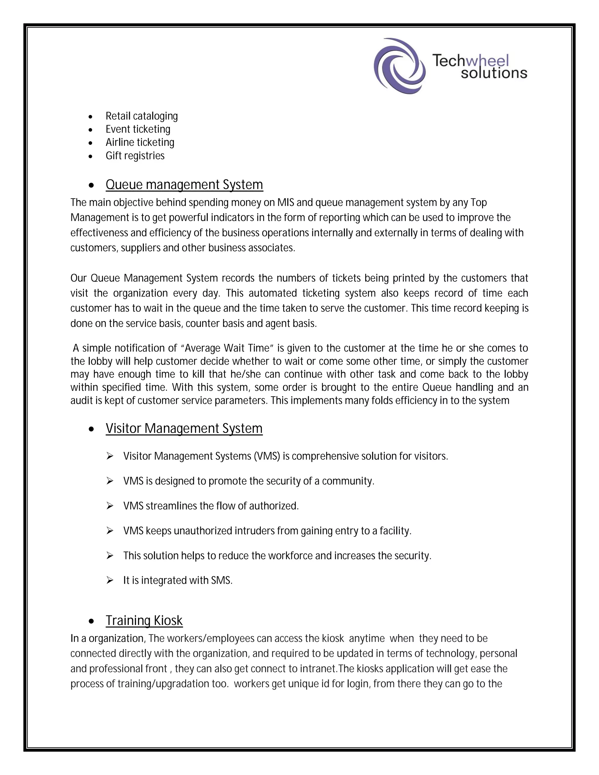  Retail cataloging
 Event ticketing
 Airline ticketing
 Gift registries
 Queue management System
The main objective behind spending money on MIS and queue management system by any Top
Management is to get powerful indicators in the form of reporting which can be used to improve the
effectiveness and efficiency of the business operations internally and externally in terms of dealing with
customers, suppliers and other business associates.
Our Queue Management System records the numbers of tickets being printed by the customers that
visit the organization every day. This automated ticketing system also keeps record of time each
customer has to wait in the queue and the time taken to serve the customer. This time record keeping is
done on the service basis, counter basis and agent basis.
A simple notification of “Average Wait Time” is given to the customer at the time he or she comes to
the lobby will help customer decide whether to wait or come some other time, or simply the customer
may have enough time to kill that he/she can continue with other task and come back to the lobby
within specified time. With this system, some order is brought to the entire Queue handling and an
audit is kept of customer service parameters. This implements many folds efficiency in to the system
 Visitor Management System
 Visitor Management Systems (VMS) is comprehensive solution for visitors.
 VMS is designed to promote the security of a community.
 VMS streamlines the flow of authorized.
 VMS keeps unauthorized intruders from gaining entry to a facility.
 This solution helps to reduce the workforce and increases the security.
 It is integrated with SMS.
 Training Kiosk
In a organization, The workers/employees can access the kiosk anytime when they need to be
connected directly with the organization, and required to be updated in terms of technology, personal
and professional front , they can also get connect to intranet.The kiosks application will get ease the
process of training/upgradation too. workers get unique id for login, from there they can go to the
 