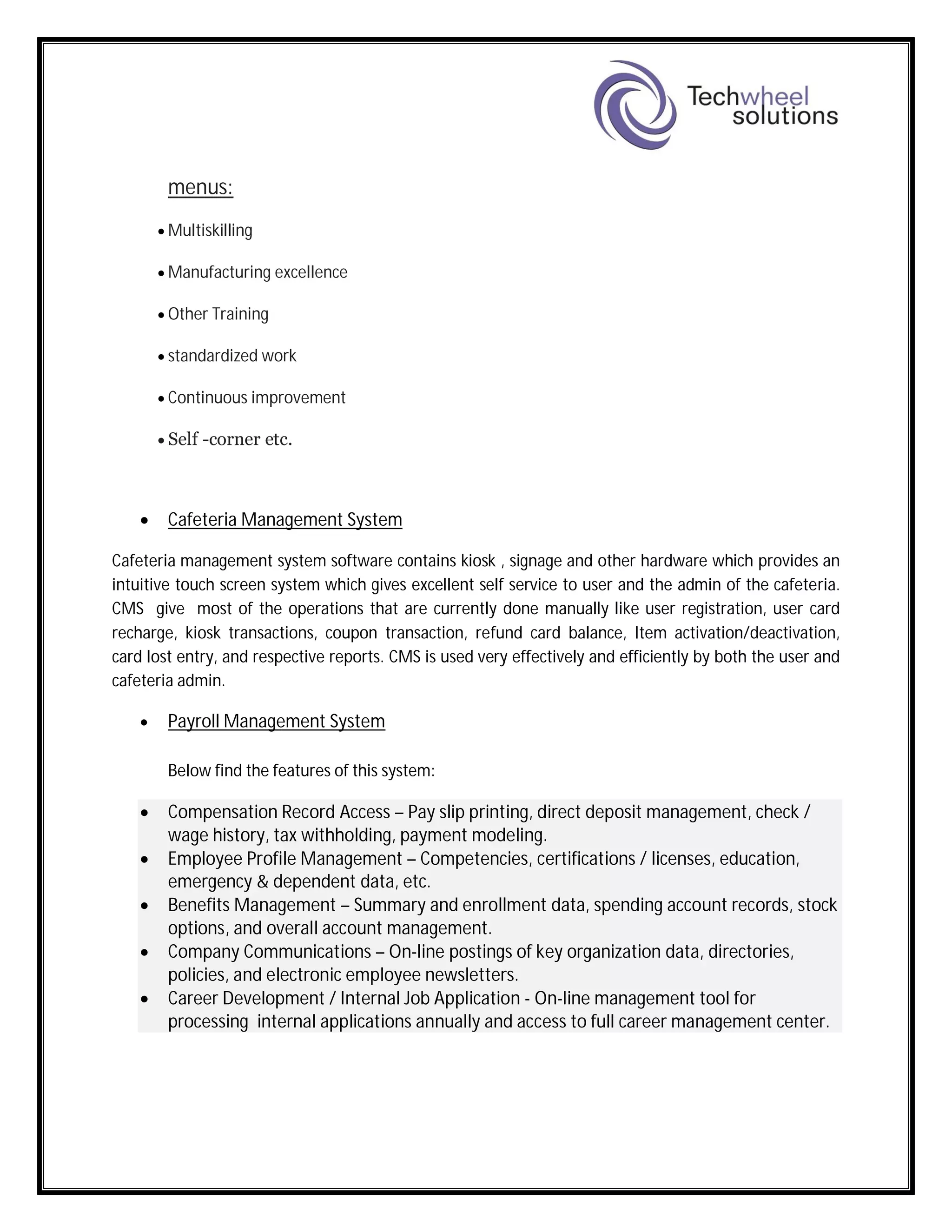 menus:
 Multiskilling
 Manufacturing excellence
 Other Training
 standardized work
 Continuous improvement
 Self -corner etc.
 Cafeteria Management System
Cafeteria management system software contains kiosk , signage and other hardware which provides an
intuitive touch screen system which gives excellent self service to user and the admin of the cafeteria.
CMS give most of the operations that are currently done manually like user registration, user card
recharge, kiosk transactions, coupon transaction, refund card balance, Item activation/deactivation,
card lost entry, and respective reports. CMS is used very effectively and efficiently by both the user and
cafeteria admin.
 Payroll Management System
Below find the features of this system:
 Compensation Record Access – Pay slip printing, direct deposit management, check /
wage history, tax withholding, payment modeling.
 Employee Profile Management – Competencies, certifications / licenses, education,
emergency & dependent data, etc.
 Benefits Management – Summary and enrollment data, spending account records, stock
options, and overall account management.
 Company Communications – On-line postings of key organization data, directories,
policies, and electronic employee newsletters.
 Career Development / Internal Job Application - On-line management tool for
processing internal applications annually and access to full career management center.
 