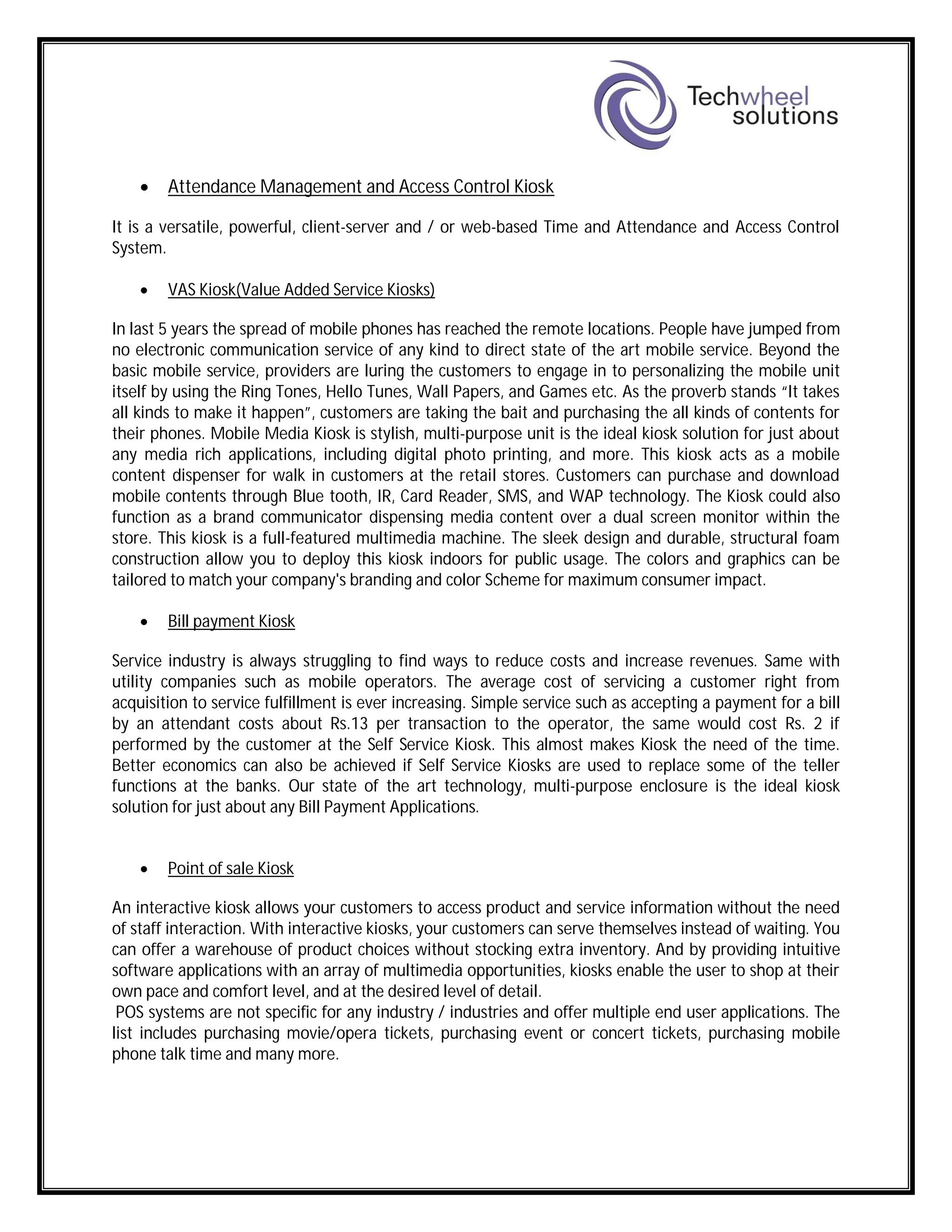  Attendance Management and Access Control Kiosk
It is a versatile, powerful, client-server and / or web-based Time and Attendance and Access Control
System.
 VAS Kiosk(Value Added Service Kiosks)
In last 5 years the spread of mobile phones has reached the remote locations. People have jumped from
no electronic communication service of any kind to direct state of the art mobile service. Beyond the
basic mobile service, providers are luring the customers to engage in to personalizing the mobile unit
itself by using the Ring Tones, Hello Tunes, Wall Papers, and Games etc. As the proverb stands “It takes
all kinds to make it happen”, customers are taking the bait and purchasing the all kinds of contents for
their phones. Mobile Media Kiosk is stylish, multi-purpose unit is the ideal kiosk solution for just about
any media rich applications, including digital photo printing, and more. This kiosk acts as a mobile
content dispenser for walk in customers at the retail stores. Customers can purchase and download
mobile contents through Blue tooth, IR, Card Reader, SMS, and WAP technology. The Kiosk could also
function as a brand communicator dispensing media content over a dual screen monitor within the
store. This kiosk is a full-featured multimedia machine. The sleek design and durable, structural foam
construction allow you to deploy this kiosk indoors for public usage. The colors and graphics can be
tailored to match your company's branding and color Scheme for maximum consumer impact.
 Bill payment Kiosk
Service industry is always struggling to find ways to reduce costs and increase revenues. Same with
utility companies such as mobile operators. The average cost of servicing a customer right from
acquisition to service fulfillment is ever increasing. Simple service such as accepting a payment for a bill
by an attendant costs about Rs.13 per transaction to the operator, the same would cost Rs. 2 if
performed by the customer at the Self Service Kiosk. This almost makes Kiosk the need of the time.
Better economics can also be achieved if Self Service Kiosks are used to replace some of the teller
functions at the banks. Our state of the art technology, multi-purpose enclosure is the ideal kiosk
solution for just about any Bill Payment Applications.
 Point of sale Kiosk
An interactive kiosk allows your customers to access product and service information without the need
of staff interaction. With interactive kiosks, your customers can serve themselves instead of waiting. You
can offer a warehouse of product choices without stocking extra inventory. And by providing intuitive
software applications with an array of multimedia opportunities, kiosks enable the user to shop at their
own pace and comfort level, and at the desired level of detail.
POS systems are not specific for any industry / industries and offer multiple end user applications. The
list includes purchasing movie/opera tickets, purchasing event or concert tickets, purchasing mobile
phone talk time and many more.
 