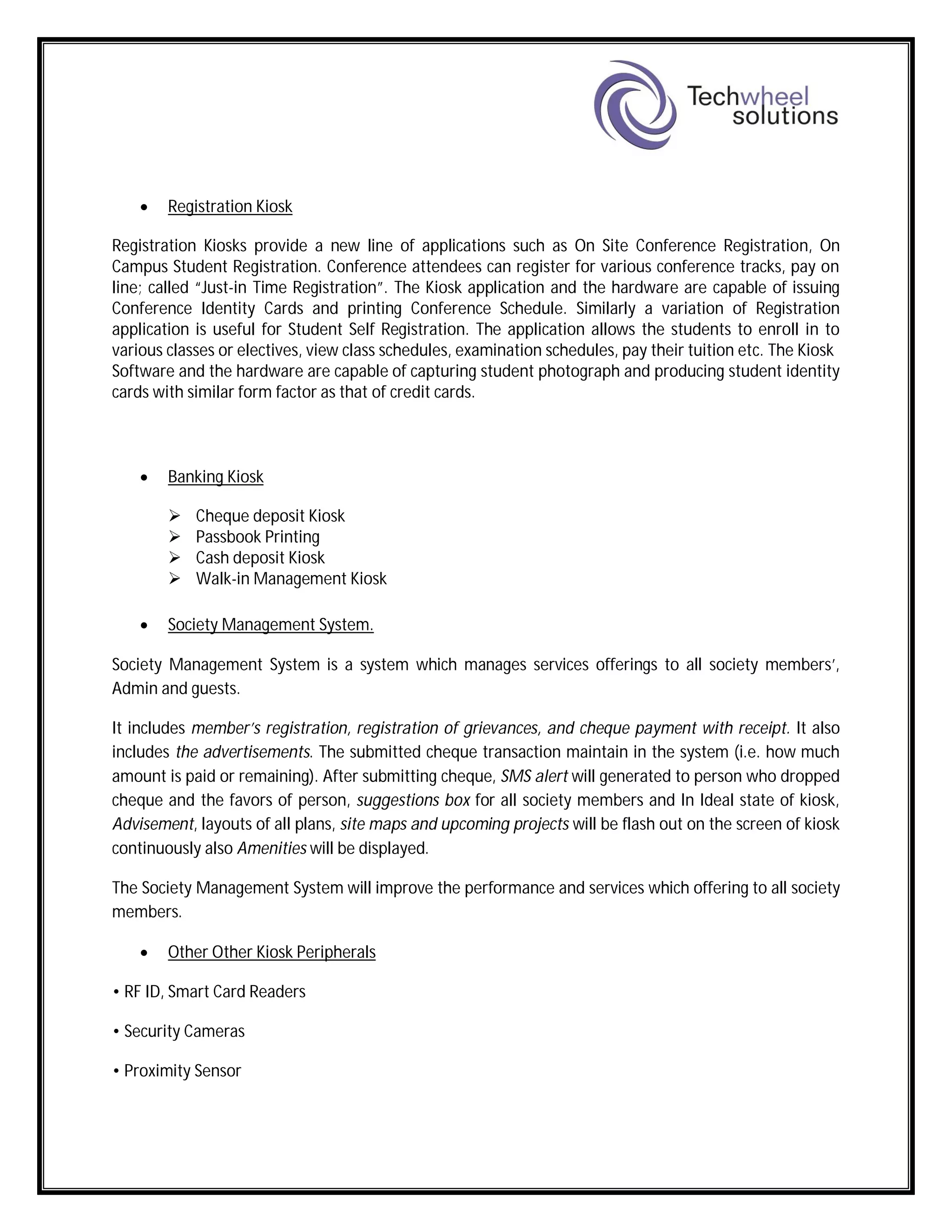  Registration Kiosk
Registration Kiosks provide a new line of applications such as On Site Conference Registration, On
Campus Student Registration. Conference attendees can register for various conference tracks, pay on
line; called “Just-in Time Registration”. The Kiosk application and the hardware are capable of issuing
Conference Identity Cards and printing Conference Schedule. Similarly a variation of Registration
application is useful for Student Self Registration. The application allows the students to enroll in to
various classes or electives, view class schedules, examination schedules, pay their tuition etc. The Kiosk
Software and the hardware are capable of capturing student photograph and producing student identity
cards with similar form factor as that of credit cards.
 Banking Kiosk
 Cheque deposit Kiosk
 Passbook Printing
 Cash deposit Kiosk
 Walk-in Management Kiosk
 Society Management System.
Society Management System is a system which manages services offerings to all society members’,
Admin and guests.
It includes member’s registration, registration of grievances, and cheque payment with receipt. It also
includes the advertisements. The submitted cheque transaction maintain in the system (i.e. how much
amount is paid or remaining). After submitting cheque, SMS alert will generated to person who dropped
cheque and the favors of person, suggestions box for all society members and In Ideal state of kiosk,
Advisement, layouts of all plans, site maps and upcoming projects will be flash out on the screen of kiosk
continuously also Amenities will be displayed.
The Society Management System will improve the performance and services which offering to all society
members.
 Other Other Kiosk Peripherals
• RF ID, Smart Card Readers
• Security Cameras
• Proximity Sensor
 