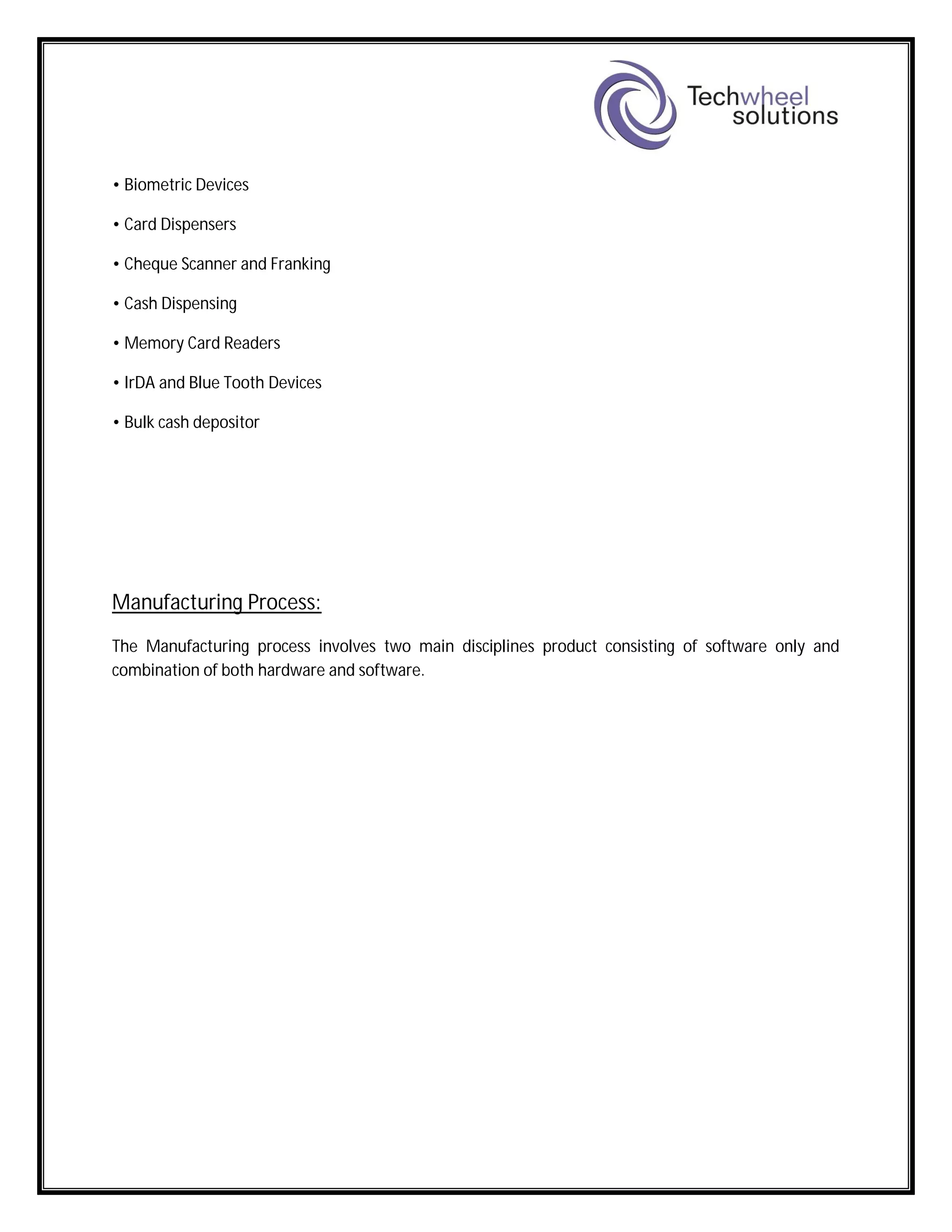 • Biometric Devices
• Card Dispensers
• Cheque Scanner and Franking
• Cash Dispensing
• Memory Card Readers
• IrDA and Blue Tooth Devices
• Bulk cash depositor
Manufacturing Process:
The Manufacturing process involves two main disciplines product consisting of software only and
combination of both hardware and software.
 