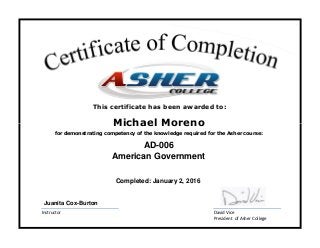 David Vice
President of Asher College
Instructor
Michael Moreno
American Government
for demonstrating competency of the knowledge required for the Asher course:
Completed: January 2, 2016
AD-006
Juanita Cox-Burton
This certificate has been awarded to:
 