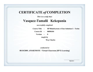 CERTIFICATE of COMPLETION
successfully completed
taught by
Vasquez-Tamalii Kekepania
This is to certify that:
Way Charles
08/10/2009, AM-REMOTE - Virtual Classroom [HP E-Learning]
______________________________
Signature
HP BladeSystem c-Class Solutions I – TechnCourse Title -
Course Id - 00098184
Version - 0
conducted at
 