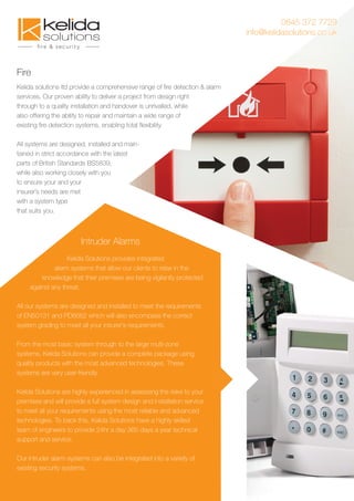 Fire
Kelida Solutions provides integrated
alarm systems that allow our clients to relax in the
knowledge that their premises are being vigilantly protected
against any threat.
All our systems are designed and installed to meet the requirements
of EN50131 and PD6662 which will also encompass the correct
system grading to meet all your insurer's requirements.
From the most basic system through to the large multi-zone
systems, Kelida Solutions can provide a complete package using
quality products with the most advanced technologies. These
systems are very user-friendly.
Kelida Solutions are highly experienced in assessing the risks to your
premises and will provide a full system design and installation service
to meet all your requirements using the most reliable and advanced
technologies. To back this, Kelida Solutions have a highly skilled
team of engineers to provide 24hr a day 365 days a year technical
support and service.
Our intruder alarm systems can also be integrated into a variety of
existing security systems.
Intruder Alarms
0845 372 7729
info@kelidasolutions.co.uk
Kelida solutions ltd provide a comprehensive range of ﬁre detection & alarm
services, Our proven ability to deliver a project from design right
through to a quality installation and handover is unrivalled, while
also offering the ability to repair and maintain a wide range of
existing ﬁre detection systems, enabling total ﬂexibility.
All systems are designed, installed and main-
tained in strict accordance with the latest
parts of British Standards BS5839,
while also working closely with you
to ensure your and your
insurer’s needs are met
with a system type
that suits you.
 