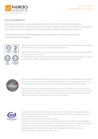 0845 372 7729
info@kelidasolutions.co.uk
Our Accreditations
At Kelida Solutions our ethos is about providing a quality solution to our clients across all ﬁre and security sectors.
Our continued commitment to maintaining high quality has resulted in recognition by various industry regulators and associations
which provides our clients the reassurance that we are operating at the required industry standards and beyond.
The list of accreditations and membership registrations below demonstrates our commitment to securing and
maintaining Quality Control Standards.
SSAIB (Security Systems and Alarms Inspection Board) only certiﬁcate companies that can demonstrate technical and managerial
competence through an inspection of the processes and procedures they operate.
SSAIB certiﬁcation means that you can be conﬁdent in the quality of service provided to protect your business from the potentially
devastating consequences of ﬁre or crime.
Increasingly insurers require evidence that all reasonable steps have been taken to mitigate risk and ensure the safety of personnel
and assets within the workplace. SSAIB certiﬁcated providers will meet or exceed your insurer's requirements.
Altius works with suppliers to develop and assess their competencies. Altius enhances their status and performance - opening up
opportunities to win major contracts with some of the UK’s leading businesses. In addition suppliers can raise their performance
further by developing and proving their customer service, environmental and corporate social responsibility credentials.
Gary Plant, Managing Director of award winning Altius Vendor assessment said: “Kelida Solutions Ltd has demonstrated to our
expert assessors that it’s a top supplier. This provides complete assurance that it is in sound ﬁnancial health, with all the necessary
health and safety systems, insurance coverage and other requirements in place to be a competent supplier to large corporate
customers. We are delighted to welcome the team as one of our assured contractors”
This accreditation assesses supplier’s health and safety competence. Areas that are included in the assessment include their
Health and safety policy statement, their organisation for health and safety and their speciﬁc health and safety arrangements to a
standard acceptable to our buyers and to others.
Participating in the CHAS scheme helps both suppliers and buyers.
• Suppliers show compliance with important parts of health and safety law (the core criteria described in the CDM regulations).
• On achieving compliance a supplier is approved to work for all of CHAS' buyers.(Some Buyers may require "Accredited" Status)
• Inconsistencies are reduced where some suppliers may be judged compliant by one buyer but not another.
• CHAS gives guidance on any weaknesses in a supplier's safety management, including how they can improve.
• Being a CHAS supplier or buyer saves both time and resources
 