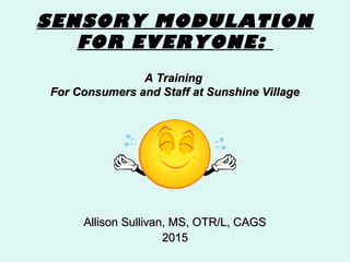 SENSORY MODULATION
FOR EVERYONE:
A TrainingA Training
For Consumers and Staff at Sunshine VillageFor Consumers and Staff at Sunshine Village
Allison Sullivan, MS, OTR/L, CAGSAllison Sullivan, MS, OTR/L, CAGS
20152015
 