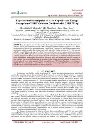 International
OPEN ACCESS Journal
Of Modern Engineering Research (IJMER)
| IJMER | ISSN: 2249–6645 | www.ijmer.com | Vol. 7 | Iss. 2 | Feb. 2017 | 1 |
Experimental Investigation of Axial Capacity and Energy
Absorption of SFRC Columns Confined with CFRP Wrap
Munshi Galib Muktadir1
, Md. Mashfiqul Islam2
, Rasel Reza3
1
Lecturer, Department Of Civil Engineering, Ahsanullah University of Science and
Technology, Dhaka, Bangladesh,
2
Assistant Professor, Department Of Civil Engineering, Ahsanullah University of Science and
Technology, Dhaka, Bangladesh,
3
Graduate, Department Of Civil Engineering, Stamford University, Dhaka, Bangladesh,
I. INTRODUCTION
Confinement with the fiber reinforced polymer (FRP) wrap at hoop direction enhances the strength and
ductility by restraining lateral dilation of axially loaded concrete columns [1]. Due to dilation of concrete,
confinement mechanism is mobilized and the lateral confining pressure develops in FRP wraps. This confining
pressure on FRP arrests further dilation of concrete up to its own tensile strength and enhances the axial load
carrying capacity of concrete columns [2]. The transverse FRP is loaded in tension due to concrete dilation, thus
containing concrete after its internal cracking provides lateral confining pressure. Advanced composite
materials-based systems currently show the greatest potential for cost-effective application in the area of retrofit
and rehabilitation of reinforced concrete structures, especially as related to columnar elements repaired for either
enhanced axial load-carrying capacity or enhanced seismic resistance through the use of FRP wraps. This
follows from the previously known effect of column strengthening through lateral confinement, which stems
from the development of a tri-axial stress state within the concrete, and its ultimate containment after dilation
under load.
A comprehensive review of the literature reported in Refs. [3,4] shows the great number of studies on
FRP-wrapped concrete columns and concrete-filled FRP tubes to investigate the axial compressive behavior of
the members/ specimens. It is now well-understood that the confinement of concrete with fiber-reinforced
polymer (FRP) composites significantly improves both compressive strength and ductility of concrete.
However, due to inherently brittle nature of concrete, even well-confined concrete members exhibit drastic
failure after the peak ultimate stress. This behavior negatively affects the overall performance of FRP confined
concrete members, especially when subjected to dynamic load like earthquake. This fact entices encouragement
to search for new composite structural systems that are able to maintain desirable properties of FRP-confined
concrete, while overcoming its identified shortcomings.
For the past three decades, the behavior of steel fiber reinforced concrete (SFRC) has been widely
studied [5-26]. From these studies it is found that the presence of internal steel fibers in concrete results in
improvement of its strength and ductility. Studies show that, internal steel fibers form bridges across the crack
of concrete and thus become effective in delaying and arresting crack propagation. [7,9,13-19,21-23,25].
ABSTRACT: This paper presents the results of the experimental study on the axial compressive
behavior of steel fiber reinforced concrete (SFRC) wrapped with fiber reinforced polymer (FRP). A total
of 18 concrete cylinders were tested under axial compression. The effects of steel fiber parameters were
investigated which includes fiber aspect ratio (AR) and fiber volume fraction (VF). The concrete
cylinders were divided into groups of confined and unconfined ones. In accordance with previous study,
it was found that, FRP confined cylinders showed greater axial stress than that of unconfined specimens.
Although the presence of steel fiber increases the peak axial stresses for both confined and unconfined
group of specimens, but no significant change of peak axial stress (and peak strain) has been observed in
both confined and unconfined group due to increase of fiber volume ratio. But with the increase of fiber
aspect ratio, the peak axial stresses of both unconfined and FRP-confined cylinders were found to
slightly decrease. It was also observed that, concrete specimens reinforced with internal steel fiber
absorbed much higher energy than that of unreinforced ones.
 