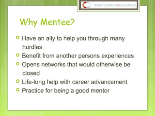 Why Mentee?
 Have an ally to help you through many
hurdles
 Benefit from another persons experiences
 Opens networks that would otherwise be
closed
 Life-long help with career advancement
 Practice for being a good mentor
 