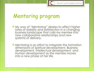 Mentoring program
 My way of “Mentoring” desires to affect higher
rates of stability and satisfaction in a changing
business landscape that calls my mentee into
new collaborative relationships and new
systems of delivery.
 Mentoring is an effort to integrate the formation
dimensions of Spiritual development, Business
development, Intellectual development, and
Human development as the mentee moves
into a new phase of her life.
 