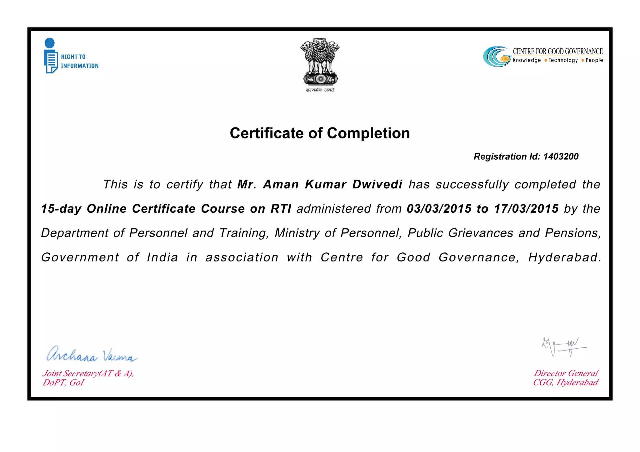 Certificate of Completion
Registration Id: 1403200
This is to certify that Mr. Aman Kumar Dwivedi has successfully completed the
15-day Online Certificate Course on RTI administered from 03/03/2015 to 17/03/2015 by the
Department of Personnel and Training, Ministry of Personnel, Public Grievances and Pensions,
Government of India in association with Centre for Good Governance, Hyderabad.
Joint Secretary(AT & A),
DoPT, GoI
Director General
CGG, Hyderabad