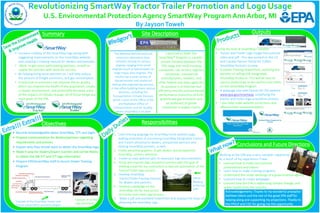 Revolutionizing SmartWayTractorTrailer Promotion and Logo Usage
U.S. Environmental Protection Agency SmartWay Program Ann Arbor, MI
By JaysonToweh
Summary
Objectives
Site Description
Responsibilities
Conclusions and Future Directions
 Become knowledgeable about SmartWay, T/Ts and logos
 Prepare communication for dealers/partners regarding
requirements and process
 Explain why they should want to obtain the SmartWay logo
 Make it easy for dealers/buyers (carriers and carrier fleets)
to obtain the SW T/T and T/T logo information
 Prepare EPA/SmartWay staff to launch Dealer Training
Program
• Increase visibility of the SmartWay logo along with
suggesting improvements on the SmartWay website
and creating a training manual for dealers and partners.
• Work to get more participating partners, as well as
supply the partners with tools for success.
• By helping bring more partners on, I will help reduce
the amount of freight emissions, and gas consumption.
• A reduction in emissions can improve the air quality,
which can improve the health of the population, create
a cleaner environment, and potentially decrease some
of the impacts of climate change. All of those things are
main goals of the EPA.
1. Craft enticing language for SmartWay home website page,
making promotion of purchasing SmartWay Designated Tractors
and Trailers attractive to dealers, prospective partners and
existing SmartWay partners, as well.
2. Create attractive graphics to get dealers and prospective/
SmartWay carriers’ attention.
3. Create an easy website path to necessary logo documentation.
4. Study and improve logo acquisition process with the goal of
drafting a plan for our contractors to execute automation of the
Tractor/Trailer logo process.
5. Develop SmartWay
Tractor/Trailer training manuals
for dealers and partners.
6. Develop a webpage on the
SmartWay site for easy access
to tractor and trailer logo process
7. Make a pdf and animated PowerPoint that displays the steps of
obtaining the SmartWay logo..
During my time at SmartWay I created:
• Tractor and Trailer Logo Usage Instructional
video and pdf. -This was posted on the US
and Canada Partner Portal for 3,000+
SmartWay Partners to view.
• A Dealer Training PowerPoint, outlining the
benefits of selling EPA Designated
SmartWay Products.-This will be sent to
various dealerships to be used to train them
on the SmartWay Program
• A webpage and web banner for the website
www.epa.gov/smartway, simplifying the
tractor and trailer logo acquisition process.
• I also help make website corrections and
offered other recommendation.
Working at the EPA was a very valuable experience.
As a result of my experience I have:
• Learned how to make instructional
presentations and videos
• Learn how to make training programs
• Understand the under workings of a governmental agency
• Learned how to create webpages
• Learned how the EPA is addressing climate change, and
public health from the industry
Acknowledgements: Thanks to my wonderful preceptor
Kathleen Martz and the rest of the great EPA staff for
helping along and supporting my projections. Thanks to
the FPHLP and CDC for giving me this opportunity
Launched in 2004, the
SmartWay® Program is a public-
private initiative between the
EPA, large and small trucking
companies, rail carriers, logistics
companies, commercial
manufacturers, retailers, and
other federal and state agencies.
Its purpose is to improve fuel
efficiency and the environmental
performance (reduction of both
greenhouse gas emissions and
air pollution) of goods
movement in supply chains.
The National Vehicle and Fuel
emissions laboratory does
emission testing on various
engines ranging from small
engines (such as lawnmowers to
large heavy duty engines. The
facility has a wide variety of
dynamometer and analytical
testing and engineering services.
In the office building there various
divisions, including the
Transportation Climate Division,
which is part of the Office of Air
and Radiation Office of
Transportation and Air Quality,
where SmartWay is located
Example of correct
logo placement
Example of the SmartWay Tractor and
Tractor components and technologies
Offsite
Meeting
at Murray
Lake
Outputs
 