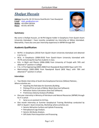 Curriculum Vitae
Page 1 of 3
Shafqat Hussain
Address: House No. B2-153 Service Road Muslim Town Rawalpindi.
E-mail: shafu_geo@yahoo.com
Mobile: +92-0344-5287034.
Phone: +92-051-4472799.
Summary:
My name is Shafqat Hussain, an M.Phil degree holder in Geophysics from Quaid-i-Azam
University Islamabad. I have recently completed my internship at SAGeo Islamabad.
Meanwhile, I have also one year internship experience in MPNR through NIP.
Academic Qualification:
 M.Phil. in Geophysics (2014) from Quaid-I-Azam University Islamabad and obtained
C.G.P.A 3.2.
 M.Sc. in Geophysics (2008-2010) from Quaid-I-Azam University Islamabad with
70.7% and among the top five students in class.
 B.Sc. in Math and Physics (2006-2008) from University of Punjab with 74% and
obtained 3rd
position in college
 F.Sc. in Pre-Engineering (2004-2006) from Rawalpindi Board (BISE Rwp.) with 71%
 Matriculation (2002-2004) from Rawalpindi Board (BISE Rwp.) with 78% and
obtained 2nd
position in school.
Internships:
 Two Weeks Internship at South Asia Geophysical Services (SAGeo) Pakistan,
Where activities are:
 Inputting the field data for Geometry Building.
 Picking of first arrivals of Meher Block (Geo East Software).
 Refraction Statics Calculation (Geo East Software).
 Preliminary Velocity Analysis (ProMax).
 One year internship in Ministry of Petroleum and Natural Resources (MPNR) through
N.I.P in which
 Serve as an assistant to S.O Gas.
 One month Internship at Summer Geophysical Training Workshop conducted by
OGTI in Quaid-I- Azam University, Workshop where activities are:
 Seismic Refraction Surface and Uphole Processing.
 Petrophysical Logs Analysis.
 Seismic Attributes Analysis.
 GPS Static Point Acquisition and Processing.
 