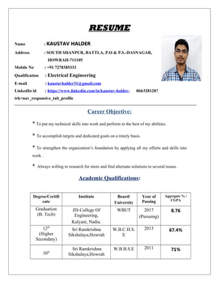 RESUME
Name : KAUSTAV HALDER
Address : SOUTH SHANPUR, BATTLA, P.O & P.S.-DASNAGAR,
HOWRAH-711105
Mobile No : +91 7278385333
Qualification : Electrical Engineering
E-mail : kaustavhalder31@gmail.com
LinkedIn id : https://www.linkedin.com/in/kaustav-halder- 0bb328128?
trk=nav_responsive_tab_profile
Career Objective:
* To put my technical skills into work and perform to the best of my abilities.
* To accomplish targets and dedicated goals on a timely basis.
* To strengthen the organization’s foundation by applying all my efforts and skills into
work .
* Always willing to research for more and find alternate solutions to several issues.
Academic Qualifications:
Degree/Certifi
cate
Institute Board/
University
Year of
Passing
Aggregate % /
CGPA
Graduation
(B. Tech)
JIS College Of
Engineering,
Kalyani, Nadia.
WBUT 2017
(Pursuing)
8.76
12th
(Higher
Secondary)
Sri Ramkrishna
Sikshalaya,Howrah
W.B.C.H.S.
E
2013 67.4%
10th
Sri Ramkrishna
Sikshalaya,Howrah
W.B.B.S.E 2011 71%
 