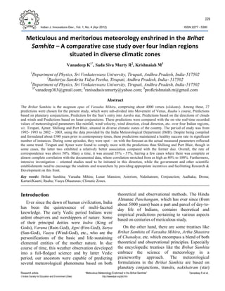 229
Indian J. Innovations Dev., Vol. 1, No. 4 (Apr 2012) ISSN 2277 – 5390
Research article “Meticulous Meteorology Enshrined in the Brihat Samhita” Vanadeep K et al.
Indian Society for Education and Environment (iSee) http://iseeadyar.org/ijid.htm
Meticulous and meritorious meteorology enshrined in the Brihat
Samhita – A comparative case study over four Indian regions
situated in diverse climatic zones
Vanadeep K1*
, Sada Siva Murty R2
, Krishnaiah M3
1
Department of Physics, Sri Venkateswara University, Tirupati, Andhra Pradesh, India-517502
2
Rashtriya Sanskrita Vidya Peetha, Tirupati, Andhra Pradesh, India- 517502
3
Department of Physics, Sri Venkateswara University, Tirupati, Andhra Pradesh, India-517502
1*
vanadeep303@gmail.com; 2
ranisadasivamurty@yahoo.com; 3
profkrishnaiah.m@gmail.com
Abstract
The Brihat Samhita is the magnum opus of Varaaha Mihira, comprising about 4000 verses (slokams). Among these, 27
predictions were chosen for the present study, which were sub-divided into Movement of Venus, Raahu’s course, Predictions
based on planetary conjunctions, Prediction for the Sun’s entry into Aardra star, Predictions based on the directions of clouds
and winds and Predictions based on lunar conjunctions. These predictions were compared with the on-site real-time recorded
values of meteorological parameters like rainfall, wind velocity, wind direction, cloud direction, etc. over four Indian regions,
viz. Tirupati, Ajmer, Shillong and Port Blair, situated in diverse climatic zones of the country. The period of study was from
1992- 1993 to 2002 – 2003, using the data provided by the India Meteorological Department (IMD). Despite being compiled
and formulated about 1500 years prior to contemporary times, these predictions maintained a healthy success rate in significant
number of instances. During some episodes, they were spot – on with the forecast as the actual measured parameters reflected
the same trend. Tirupati and Ajmer were found to comply more with the predictions than Shillong and Port Blair, though in
some cases, the latter two exhibited a relatively better association compared with the former duo. Overall, the rate of
correspondence was above 50%. Many a time, it was around 55% - 57%, barring a few cases where there was complete or
almost complete correlation with the documented data, where correlation stretched from as high as 80% to 100%. Furthermore,
intensive investigation – oriented studies need to be initiated in this direction, while the government and other scientific
establishments need to encourage the students and researchers by providing appropriate incentives and facilitating Research &
Development on this front.
Key words: Brihat Samhita; Varaaha Mihira; Lunar Mansion; Asterism; Nakshatram; Conjunction; Aadhaka; Drona;
Kartari/Kaarti; Raahu; Vaayu Dhaaranas; Climatic Zones.
Introduction
Ever since the dawn of human civilization, India
has been the quintessence of multi-faceted
knowledge. The early Vedic period Indians were
ardent observers and worshippers of nature. Some
of their principal deities were Indra (King of
Gods), Varuna (Rain-God), Agni (Fire-God), Surya
(Sun-God), Vaayu (Wind-God), etc., who are the
personifications of the basic and life-sustaining
elemental entities of the mother nature. In due
course of time, this weather observation developed
into a full-fledged science and by latter Vedic
period, our ancestors were capable of predicting
several meteorological phenomena based on both
theoretical and observational methods. The Hindu
Almanac Panchangam, which has ever since (from
about 5000 years) been a part and parcel of day-to-
day life of Indians, contains theoretical and
empirical predictions pertaining to various aspects
based on centuries of meticulous study.
On the other hand, there are some treatises like
Brihat Samhita of Varaaha Mihira, Artha Shaastra
of Chanakya, etc. which encompass a blend of both
theoretical and observational principles. Especially
the encyclopedic treatises like the Brihat Samhita
embrace the science of meteorology in a
praiseworthy approach. The meteorological
formulations in the Brihat Samhita are based on
planetary conjunctions, transits, nakshatram (star)
 
