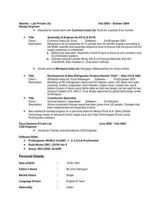 Atlantis – Lab Private Ltd. Feb 2003 – October 2004
Design Engineer
• Deputed for onsite work with Cummins India Ltd, Pune for a period of six months
• Title Assembly of Engines for KV12 & KV16
Client; - Cummins India Ltd, Pune Software: - Pro/Engineer 2001
Description Required to do an assembly of 12 cylinder and 16 cylinder engines according to
the BOM, quantity and assembly sequence level to ensure that the group and full
engine assembly is maintained.
a. Bottom-top approach. Assembly of both Engine is done by one constrain only
[Co-Ordinates system].
b. Cylinder head & Cylinder Block, RH & LH Exhaust Manifold, Pan-Oil,
Crankshaft, Also modeled in [Top-down method].
• Onsite work at Whirlpool India Ltd, Ranjagon (Maharashtra) for three months
• Title Development of New Refrigerator Product Named “DUO” – Size 310 & 340L
Client: - Whirlpool India Ltd, Pune Ranjangon Software: - Pro/Engineer 2001
Description Modeling of RC (refrigerator cabin) and FC (freezer cabin), RC doors and outer
covering, mullion, evaporator, door handles, crisper cover, crisper tray, top &
bottom covers of doors using family table so that one design can be used for two
physical models (310, 340 L). Final design approved by global technology center
of Whirlpool
• Title Transformer Assembly
Client: - General Electric, Hyderabad Software: - Pro/Intralink
Description Some component change report has been given from US people. Changes had
been implemented and assemble is done.
• Also worked & handled projects on a part-time basis for Minda (Pune & N. Delhi) Global
Technology center of whirlpool (viman nagar pune and Tata Technologies (Pune) using
Pro/Engineer software.
Doux Systems Private Ltd. June 2002 – Feb 2003
CAD Engineer
• Joined as Trainee and promoted as CAD Engineer
Software Skills:
• Pro/Engineer Wildfire Ver2001, 1 , 2, 3,4,5 & Pro/Intralink
• Solid Works 2007, CATIA Ver 5
• Ansys, BO-CADD, ALGOR
Personal Details:
Date of Birth : 19.09.1983
Father’s Name : Mr.John Sahayam
Marital Status : Single
Language Known : English & Tamil
Nationality : Indian
 