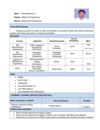 Name : Vijayaraghavan.K
Degree : Master of Engineering
Branch : Mechanical Engineering
Executive Summary
Seeking a position to utilize my skills and abilities in a reputed industry that offers professional
growth while being resourceful, innovative and flexible.
Education
Course Institution Board/University
Year of
completion Mark
M.E.
Manufacturing
Engineering
Kathir College of
Engineering,
Coimbatore
Anna
University
2016
79%
(upto 3rd
sem)
B.E.
Mechanical
Engineering
Karpagam
University,
Coimbatore
Karpagam
University,
Coimbatore
2012 80.5%
Diploma in
Mechatronics
Engineering
PSG Polytechnic
College
Coimbatore
DOTE 2007
79%
SSLC
Mani Higher
Secondary
School, Coimbatore
State Board 2004 71%
Skills
• PDMS
• AUTO CAD
• Solidworks
• Automation Studio 5.3
• Lab VIEW (basics)
• V4.0 Step7Microwin SP5(basics)
TRAINING / COURSE CERTIFICATION DETAILS :
Name of industry / institute Area of Exposure Duration
Petrocon Institute of Piping
Engineering
Process piping
3 months
Project work undertaken
 Microcontroller Based Drip Irrigation system
 Study and Comparision of Cryogenic Treated and UnTreated HSS M35 grade Material
 Enhancement of Aluminium A2024 metal matrix composite with Graphite and Boron Carbide
 